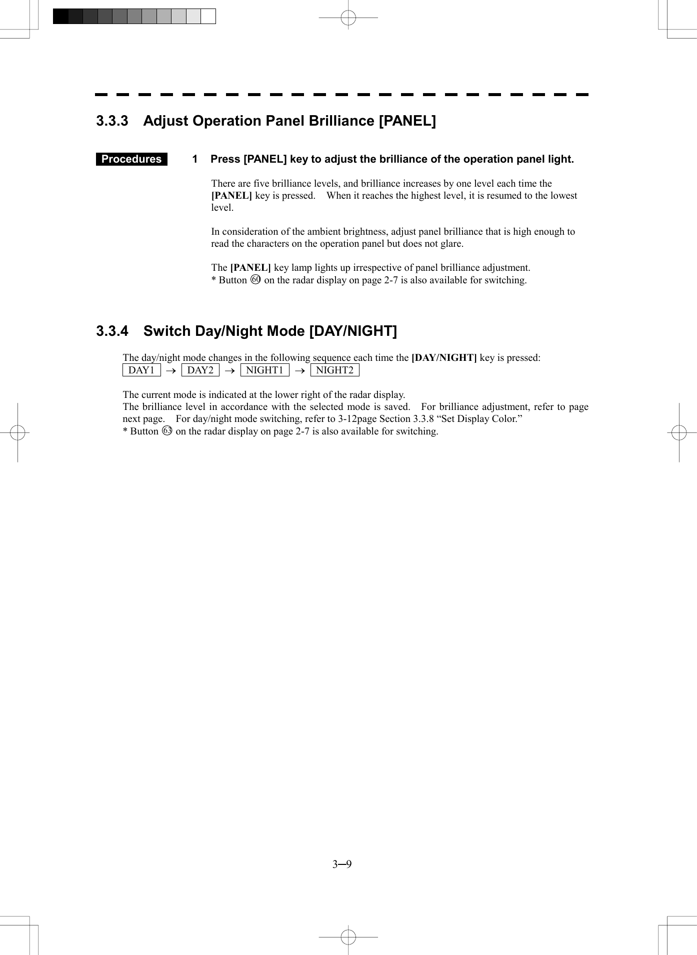  3─9 3.3.3    Adjust Operation Panel Brilliance [PANEL]    Procedures   1  Press [PANEL] key to adjust the brilliance of the operation panel light.  There are five brilliance levels, and brilliance increases by one level each time the [PANEL] key is pressed.    When it reaches the highest level, it is resumed to the lowest level.  In consideration of the ambient brightness, adjust panel brilliance that is high enough to read the characters on the operation panel but does not glare.  The [PANEL] key lamp lights up irrespective of panel brilliance adjustment. * Button 60 on the radar display on page 2-7 is also available for switching.    3.3.4    Switch Day/Night Mode [DAY/NIGHT]  The day/night mode changes in the following sequence each time the [DAY/NIGHT] key is pressed:    DAY1  &reg;  DAY2  &reg;  NIGHT1  &reg;  NIGHT2   The current mode is indicated at the lower right of the radar display. The brilliance level in accordance with the selected mode is saved.    For brilliance adjustment, refer to page next page.    For day/night mode switching, refer to 3-12page Section 3.3.8 &ldquo;Set Display Color.&rdquo; * Button 63  on the radar display on page 2-7 is also available for switching.  