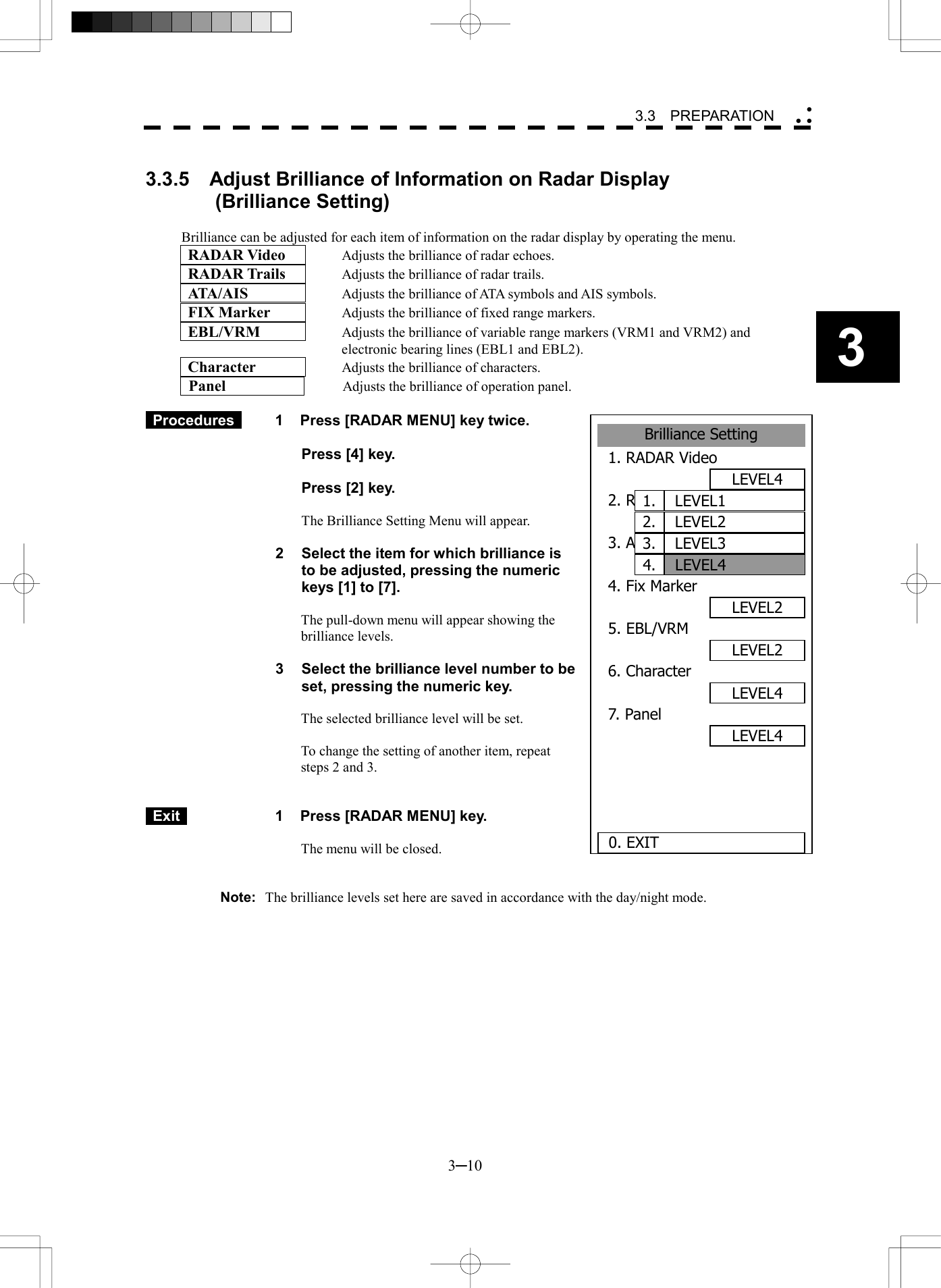   3─10 3 3.3  PREPARATION  Brilliance Setting1. RADAR VideoLEVEL42. RADAR TrailsLEVEL43. ATA/AISLEVEL34. Fix MarkerLEVEL25. EBL/VRMLEVEL26. CharacterLEVEL47. PanelLEVEL4 0. EXITLEVEL11.LEVEL22.LEVEL33.LEVEL44. 3.3.5    Adjust Brilliance of Information on Radar Display        (Brilliance Setting)  Brilliance can be adjusted for each item of information on the radar display by operating the menu.  RADAR Video     Adjusts the brilliance of radar echoes.  RADAR Trails   Adjusts the brilliance of radar trails.  ATA/AIS   Adjusts the brilliance of ATA symbols and AIS symbols.  FIX Marker   Adjusts the brilliance of fixed range markers.  EBL/VRM   Adjusts the brilliance of variable range markers (VRM1 and VRM2) and electronic bearing lines (EBL1 and EBL2).  Character     Adjusts the brilliance of characters.   Panel                       Adjusts the brilliance of operation panel.   Procedures   1  Press [RADAR MENU] key twice.    Press [4] key.    Press [2] key.  The Brilliance Setting Menu will appear.  2  Select the item for which brilliance is to be adjusted, pressing the numeric keys [1] to [7].  The pull-down menu will appear showing the brilliance levels.  3  Select the brilliance level number to be set, pressing the numeric key.  The selected brilliance level will be set.  To change the setting of another item, repeat steps 2 and 3.    Exit   1  Press [RADAR MENU] key.  The menu will be closed.   Note:  The brilliance levels set here are saved in accordance with the day/night mode. 