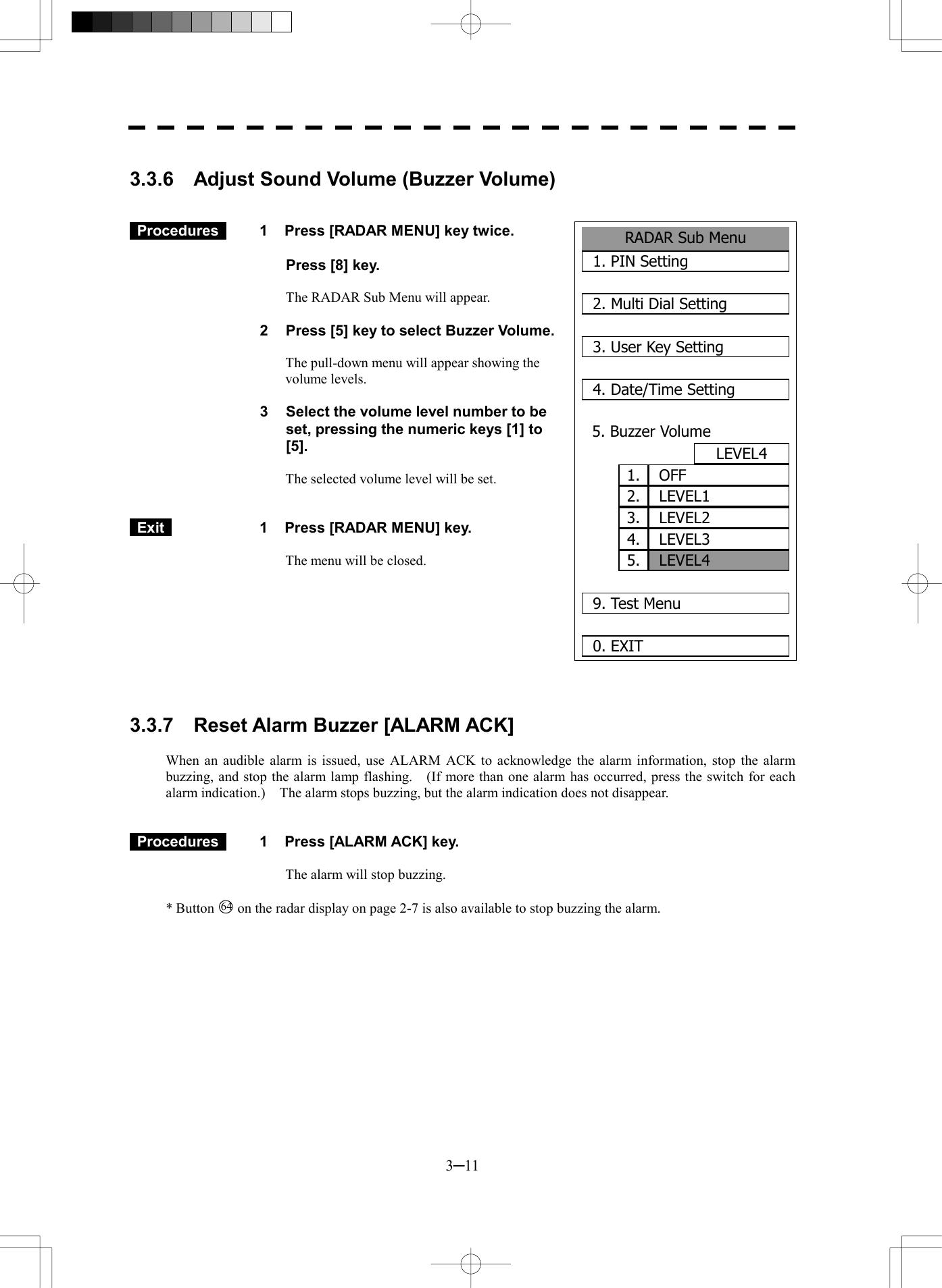  3─11  3.3.6    Adjust Sound Volume (Buzzer Volume)    Procedures   1  Press [RADAR MENU] key twice.    Press [8] key.  The RADAR Sub Menu will appear.  2  Press [5] key to select Buzzer Volume.  The pull-down menu will appear showing the volume levels.  3  Select the volume level number to be set, pressing the numeric keys [1] to [5].  The selected volume level will be set.    Exit   1  Press [RADAR MENU] key.  The menu will be closed.          3.3.7  Reset Alarm Buzzer [ALARM ACK]  When an audible alarm is issued, use ALARM ACK to acknowledge the alarm information, stop the alarm buzzing, and stop the alarm lamp flashing.    (If more than one alarm has occurred, press the switch for each alarm indication.)    The alarm stops buzzing, but the alarm indication does not disappear.    Procedures   1  Press [ALARM ACK] key.  The alarm will stop buzzing.  * Button 64  on the radar display on page 2-7 is also available to stop buzzing the alarm. RADAR Sub Menu1. PIN Setting2. Multi Dial Setting3. User Key Setting4. Date/Time Setting5. Buzzer VolumeLEVEL4  9. Test Menu0. EXIT LEVEL41. OFF5.2. LEVEL13. LEVEL24. LEVEL3