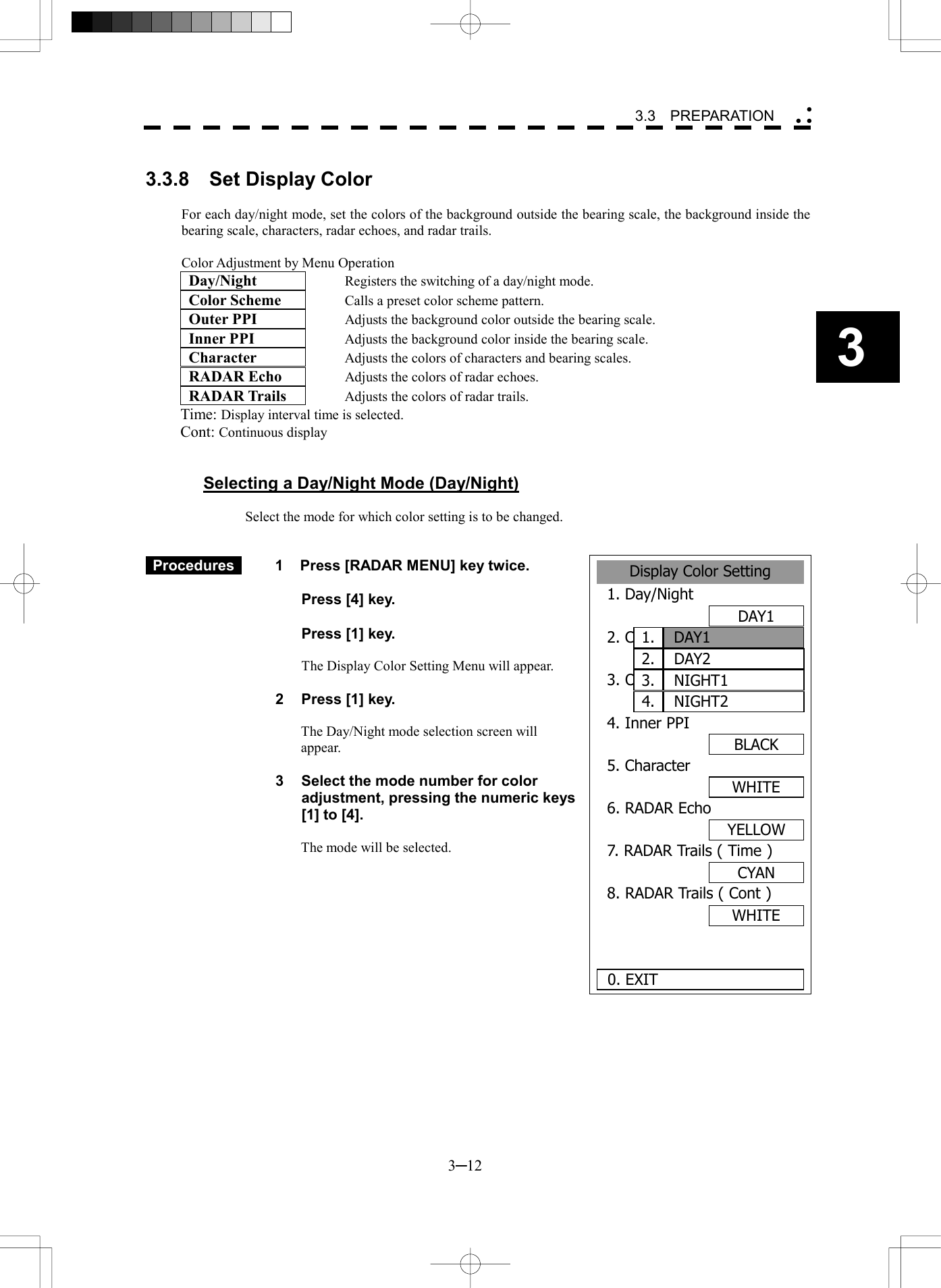   3─12 3 3.3  PREPARATION   3.3.8  Set Display Color  For each day/night mode, set the colors of the background outside the bearing scale, the background inside the bearing scale, characters, radar echoes, and radar trails.  Color Adjustment by Menu Operation  Day/Night     Registers the switching of a day/night mode.  Color Scheme      Calls a preset color scheme pattern.  Outer PPI      Adjusts the background color outside the bearing scale.  Inner PPI      Adjusts the background color inside the bearing scale.  Character      Adjusts the colors of characters and bearing scales.  RADAR Echo      Adjusts the colors of radar echoes.  RADAR Trails      Adjusts the colors of radar trails. Time: Display interval time is selected. Cont: Continuous display   Selecting a Day/Night Mode (Day/Night)  Select the mode for which color setting is to be changed.    Procedures   1  Press [RADAR MENU] key twice.    Press [4] key.    Press [1] key.    The Display Color Setting Menu will appear.  2  Press [1] key.  The Day/Night mode selection screen will appear.  3  Select the mode number for color adjustment, pressing the numeric keys [1] to [4].  The mode will be selected.         Display Color Setting1. Day/NightDAY12. Color SchemeORIGINAL3. Outer PPIGRAY4. Inner PPIBLACK5. CharacterWHITE6. RADAR EchoYELLOW7. RADAR Trails ( Time )CYAN8. RADAR Trails ( Cont )WHITE 0. EXITDAY11.DAY22.NIGHT13.NIGHT24.