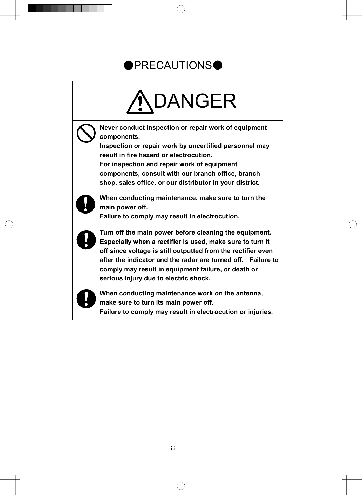  - iii - Never conduct inspection or repair work of equipment components. Inspection or repair work by uncertified personnel may result in fire hazard or electrocution. For inspection and repair work of equipment components, consult with our branch office, branch shop, sales office, or our distributor in your district. When conducting maintenance, make sure to turn the main power off. Failure to comply may result in electrocution. Turn off the main power before cleaning the equipment.   Especially when a rectifier is used, make sure to turn it off since voltage is still outputted from the rectifier even after the indicator and the radar are turned off.    Failure tocomply may result in equipment failure, or death or serious injury due to electric shock. When conducting maintenance work on the antenna, make sure to turn its main power off. Failure to comply may result in electrocution or injuries. ●PRECAUTIONS●                                 DANGER 