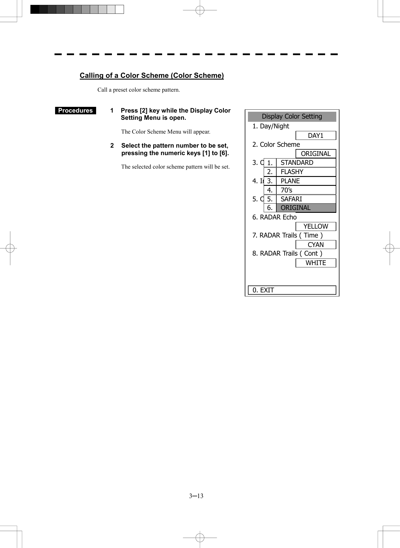  3─13  Calling of a Color Scheme (Color Scheme)  Call a preset color scheme pattern.    Procedures   1  Press [2] key while the Display Color Setting Menu is open.  The Color Scheme Menu will appear.  2  Select the pattern number to be set, pressing the numeric keys [1] to [6].  The selected color scheme pattern will be set.                   Display Color Setting1. Day/NightDAY12. Color SchemeORIGINAL3. Outer PPIGRAY4. Inner PPIBLACK5. CharacterWHITE6. RADAR EchoYELLOW7. RADAR Trails ( Time )CYAN8. RADAR Trails ( Cont )WHITE 0. EXIT STANDARD1.FLASHY2.PLANE3.70&rsquo;s4.SAFARI5.ORIGINAL6.