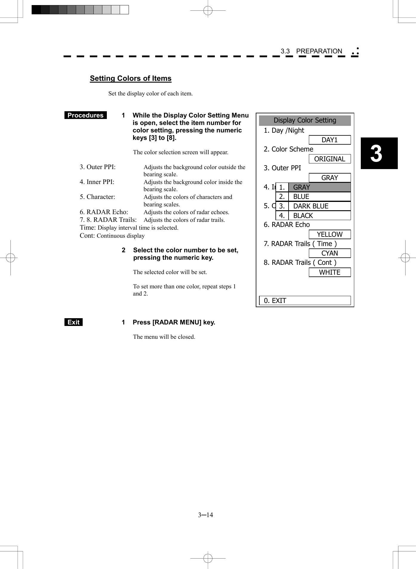   3─14 3 3.3  PREPARATION   Setting Colors of Items  Set the display color of each item.    Procedures   1  While the Display Color Setting Menu is open, select the item number for color setting, pressing the numeric keys [3] to [8].  The color selection screen will appear.  3. Outer PPI:    Adjusts the background color outside the bearing scale. 4. Inner PPI:    Adjusts the background color inside the bearing scale. 5. Character:    Adjusts the colors of characters and bearing scales. 6. RADAR Echo:    Adjusts the colors of radar echoes. 7. 8. RADAR Trails:    Adjusts the colors of radar trails. Time: Display interval time is selected. Cont: Continuous display  2  Select the color number to be set, pressing the numeric key.  The selected color will be set.  To set more than one color, repeat steps 1   and 2.     Exit   1  Press [RADAR MENU] key.  The menu will be closed.  Display Color Setting1. Day /NightDAY12. Color SchemeORIGINAL3. Outer PPIGRAY4. Inner PPIBLACK5. CharacterWHITE6. RADAR EchoYELLOW7. RADAR Trails ( Time )CYAN8. RADAR Trails ( Cont )WHITE 0. EXIT 1.BLUE2.DARK BLUE3.BLACK4.GRAY