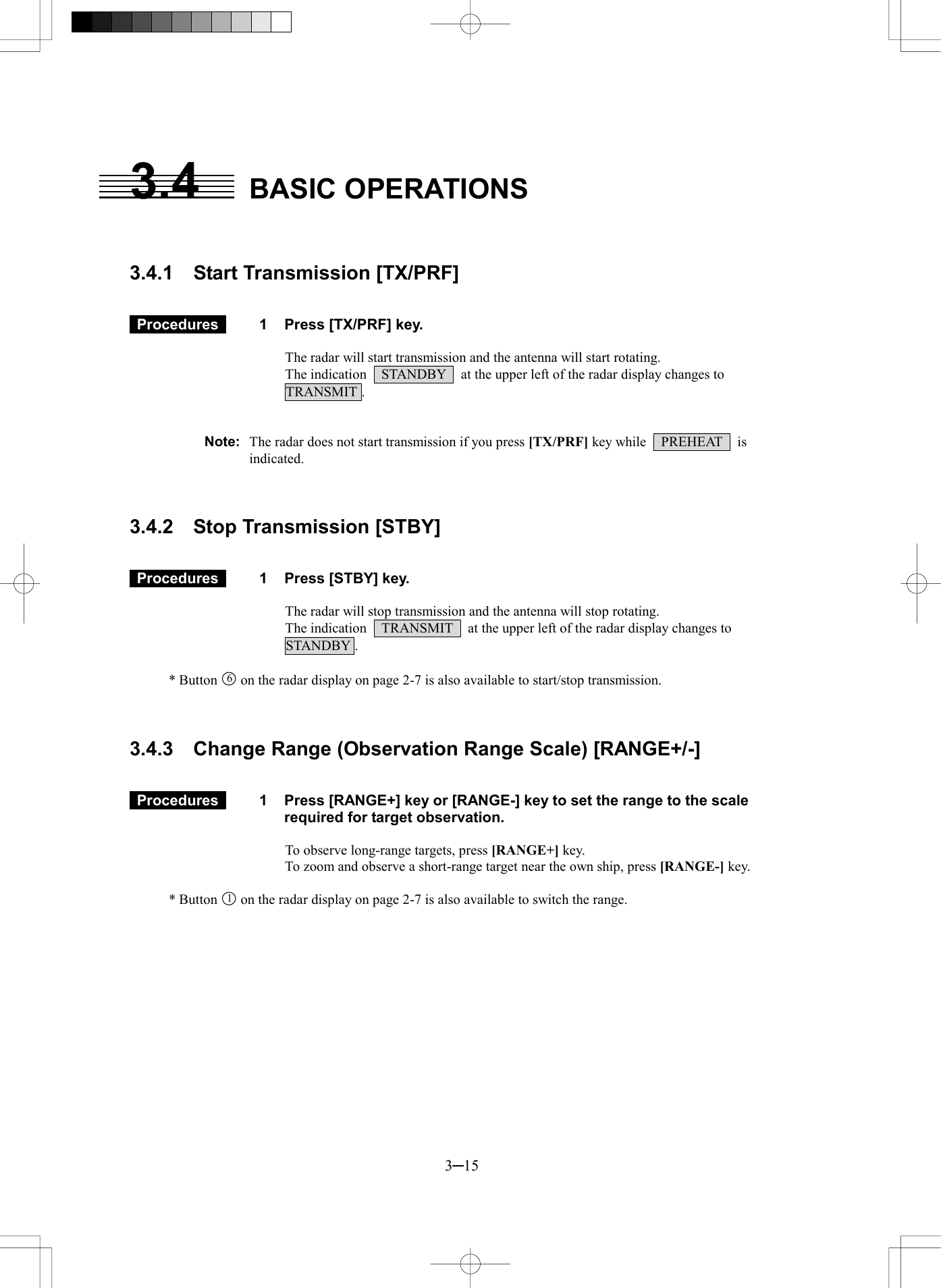  3─15 3.4 BASIC OPERATIONS   3.4.1  Start Transmission [TX/PRF]    Procedures   1  Press [TX/PRF] key.  The radar will start transmission and the antenna will start rotating. The indication    STANDBY    at the upper left of the radar display changes to   TRANSMIT .   Note:  The radar does not start transmission if you press [TX/PRF] key while  PREHEAT  is indicated.    3.4.2  Stop Transmission [STBY]    Procedures   1  Press [STBY] key.  The radar will stop transmission and the antenna will stop rotating. The indication    TRANSMIT    at the upper left of the radar display changes to   STANDBY .  * Button 6  on the radar display on page 2-7 is also available to start/stop transmission.    3.4.3  Change Range (Observation Range Scale) [RANGE+/-]    Procedures   1  Press [RANGE+] key or [RANGE-] key to set the range to the scale required for target observation.  To observe long-range targets, press [RANGE+] key. To zoom and observe a short-range target near the own ship, press [RANGE-] key.  * Button 1  on the radar display on page 2-7 is also available to switch the range.   