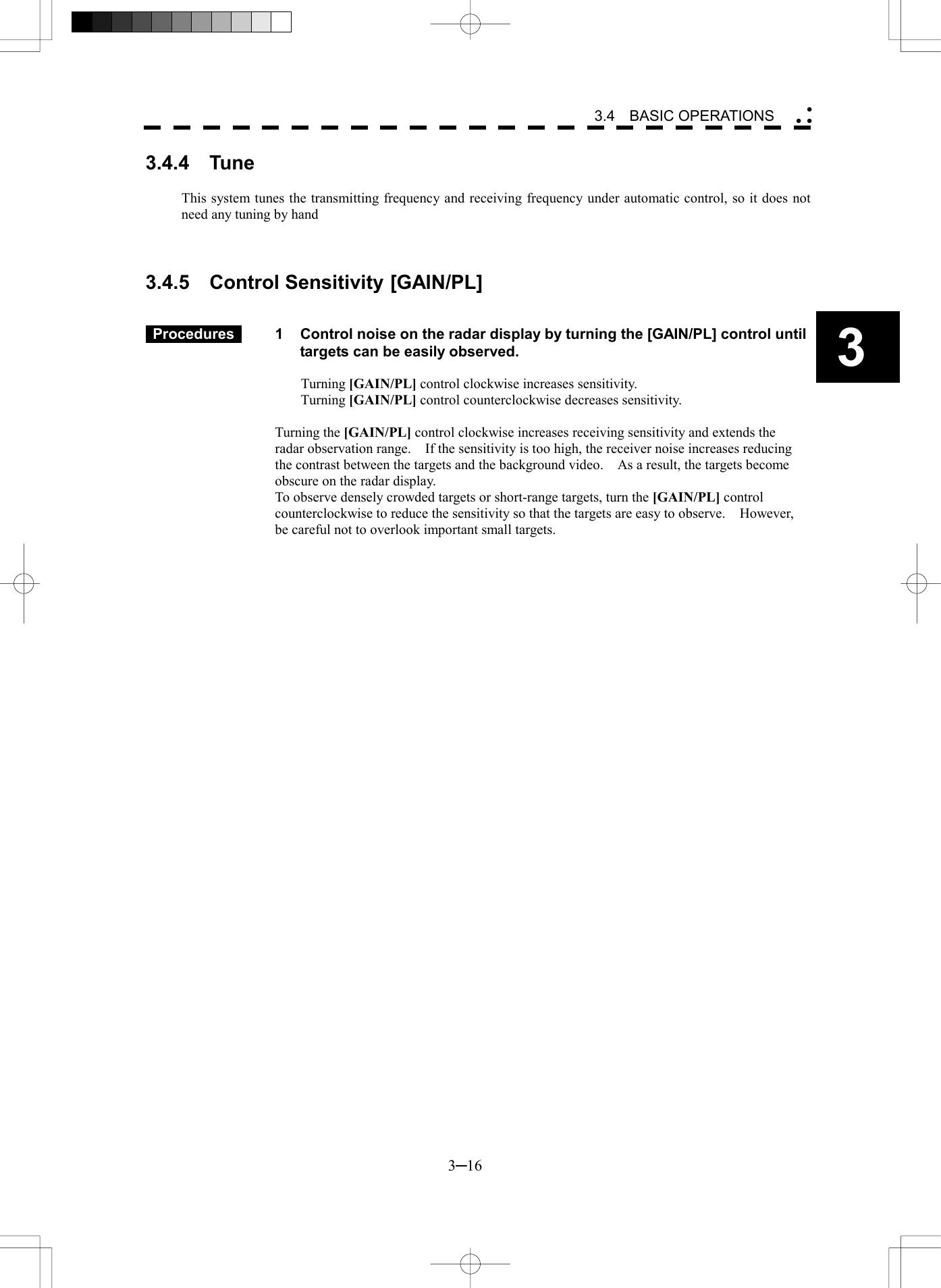   3─16 3 3.4  BASIC OPERATIONS  3.4.4  Tune  This system tunes the transmitting frequency and receiving frequency under automatic control, so it does not need any tuning by hand    3.4.5  Control Sensitivity [GAIN/PL]    Procedures   1  Control noise on the radar display by turning the [GAIN/PL] control until targets can be easily observed.  Turning [GAIN/PL] control clockwise increases sensitivity. Turning [GAIN/PL] control counterclockwise decreases sensitivity.  Turning the [GAIN/PL] control clockwise increases receiving sensitivity and extends the radar observation range.    If the sensitivity is too high, the receiver noise increases reducing the contrast between the targets and the background video.    As a result, the targets become obscure on the radar display. To observe densely crowded targets or short-range targets, turn the [GAIN/PL] control counterclockwise to reduce the sensitivity so that the targets are easy to observe.    However, be careful not to overlook important small targets.  