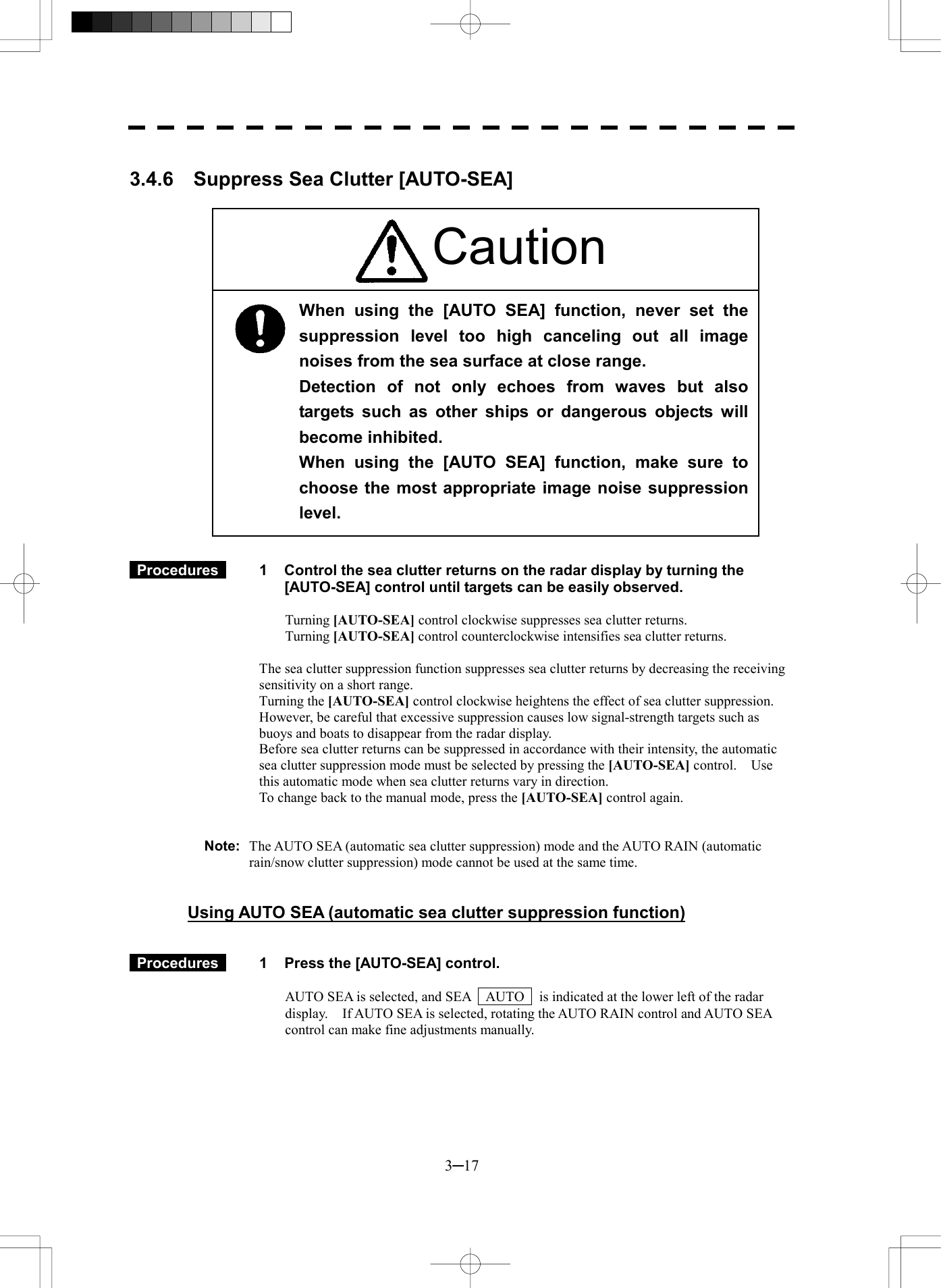  3─17  3.4.6  Suppress Sea Clutter [AUTO-SEA]                         Procedures   1  Control the sea clutter returns on the radar display by turning the [AUTO-SEA] control until targets can be easily observed.  Turning [AUTO-SEA] control clockwise suppresses sea clutter returns. Turning [AUTO-SEA] control counterclockwise intensifies sea clutter returns.  The sea clutter suppression function suppresses sea clutter returns by decreasing the receiving sensitivity on a short range. Turning the [AUTO-SEA] control clockwise heightens the effect of sea clutter suppression.   However, be careful that excessive suppression causes low signal-strength targets such as buoys and boats to disappear from the radar display. Before sea clutter returns can be suppressed in accordance with their intensity, the automatic sea clutter suppression mode must be selected by pressing the [AUTO-SEA] control.  Use this automatic mode when sea clutter returns vary in direction. To change back to the manual mode, press the [AUTO-SEA] control again.   Note:  The AUTO SEA (automatic sea clutter suppression) mode and the AUTO RAIN (automatic rain/snow clutter suppression) mode cannot be used at the same time.   Using AUTO SEA (automatic sea clutter suppression function)    Procedures   1  Press the [AUTO-SEA] control.  AUTO SEA is selected, and SEA    AUTO    is indicated at the lower left of the radar display.    If AUTO SEA is selected, rotating the AUTO RAIN control and AUTO SEA control can make fine adjustments manually.   When using the [AUTO SEA] function, never set the suppression level too high canceling out all imagenoises from the sea surface at close range. Detection of not only echoes from waves but alsotargets such as other ships or dangerous objects willbecome inhibited. When using the [AUTO SEA] function, make sure tochoose the most appropriate image noise suppressionlevel. Caution 