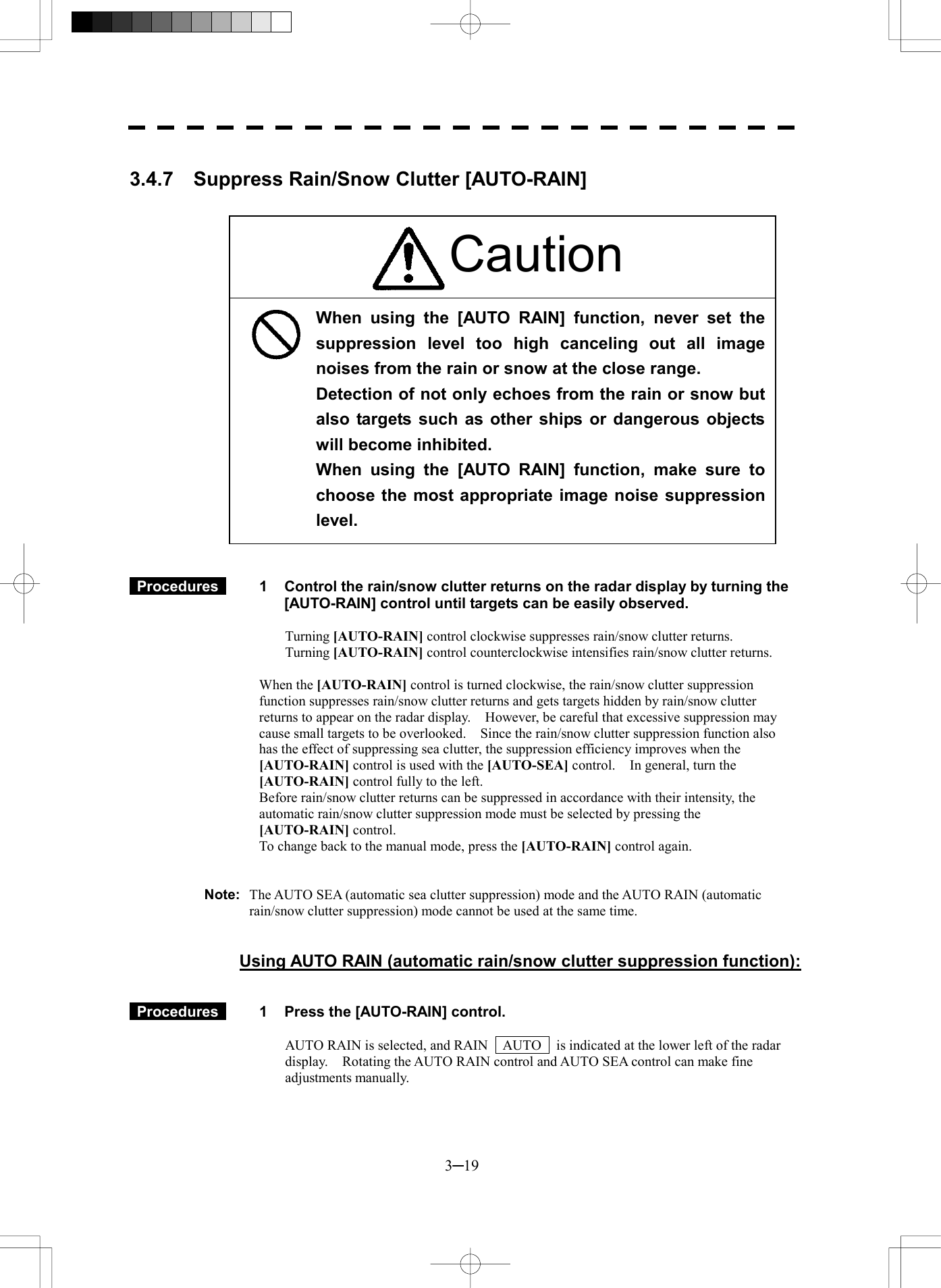  3─19  3.4.7    Suppress Rain/Snow Clutter [AUTO-RAIN]                          Procedures   1  Control the rain/snow clutter returns on the radar display by turning the [AUTO-RAIN] control until targets can be easily observed.  Turning [AUTO-RAIN] control clockwise suppresses rain/snow clutter returns. Turning [AUTO-RAIN] control counterclockwise intensifies rain/snow clutter returns.  When the [AUTO-RAIN] control is turned clockwise, the rain/snow clutter suppression function suppresses rain/snow clutter returns and gets targets hidden by rain/snow clutter returns to appear on the radar display.    However, be careful that excessive suppression may cause small targets to be overlooked.    Since the rain/snow clutter suppression function also has the effect of suppressing sea clutter, the suppression efficiency improves when the [AUTO-RAIN] control is used with the [AUTO-SEA] control.    In general, turn the [AUTO-RAIN] control fully to the left. Before rain/snow clutter returns can be suppressed in accordance with their intensity, the automatic rain/snow clutter suppression mode must be selected by pressing the [AUTO-RAIN] control. To change back to the manual mode, press the [AUTO-RAIN] control again.   Note:  The AUTO SEA (automatic sea clutter suppression) mode and the AUTO RAIN (automatic rain/snow clutter suppression) mode cannot be used at the same time.   Using AUTO RAIN (automatic rain/snow clutter suppression function):    Procedures   1  Press the [AUTO-RAIN] control.  AUTO RAIN is selected, and RAIN    AUTO    is indicated at the lower left of the radar display.    Rotating the AUTO RAIN control and AUTO SEA control can make fine adjustments manually.   When using the [AUTO RAIN] function, never set thesuppression level too high canceling out all imagenoises from the rain or snow at the close range. Detection of not only echoes from the rain or snow butalso targets such as other ships or dangerous objectswill become inhibited. When using the [AUTO RAIN] function, make sure tochoose the most appropriate image noise suppressionlevel. Caution 