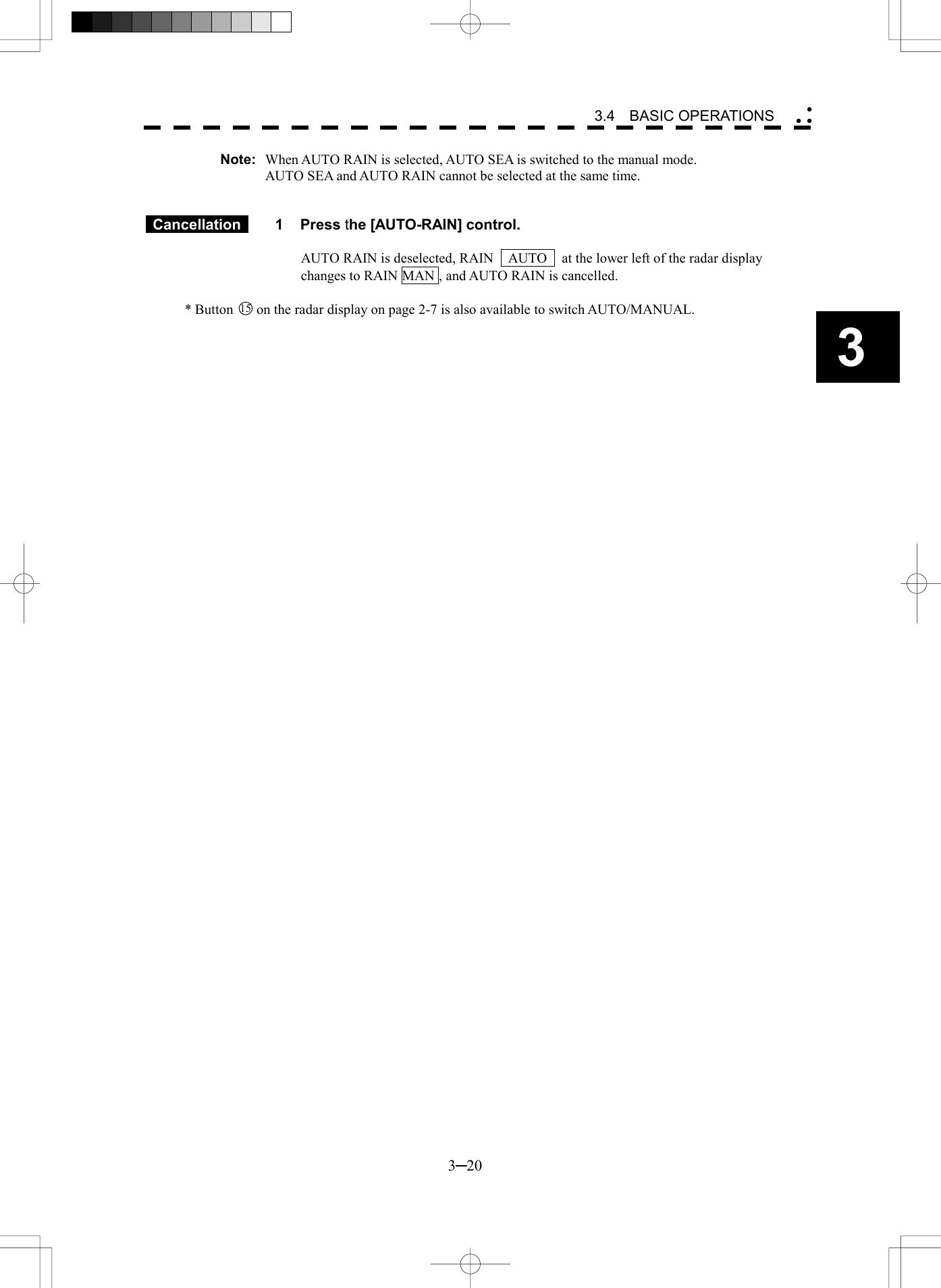   3─20 3 3.4  BASIC OPERATIONS  Note:  When AUTO RAIN is selected, AUTO SEA is switched to the manual mode. AUTO SEA and AUTO RAIN cannot be selected at the same time.    Cancellation  1 Press the [AUTO-RAIN] control.  AUTO RAIN is deselected, RAIN    AUTO    at the lower left of the radar display changes to RAIN MAN , and AUTO RAIN is cancelled.  * Button 15  on the radar display on page 2-7 is also available to switch AUTO/MANUAL.  