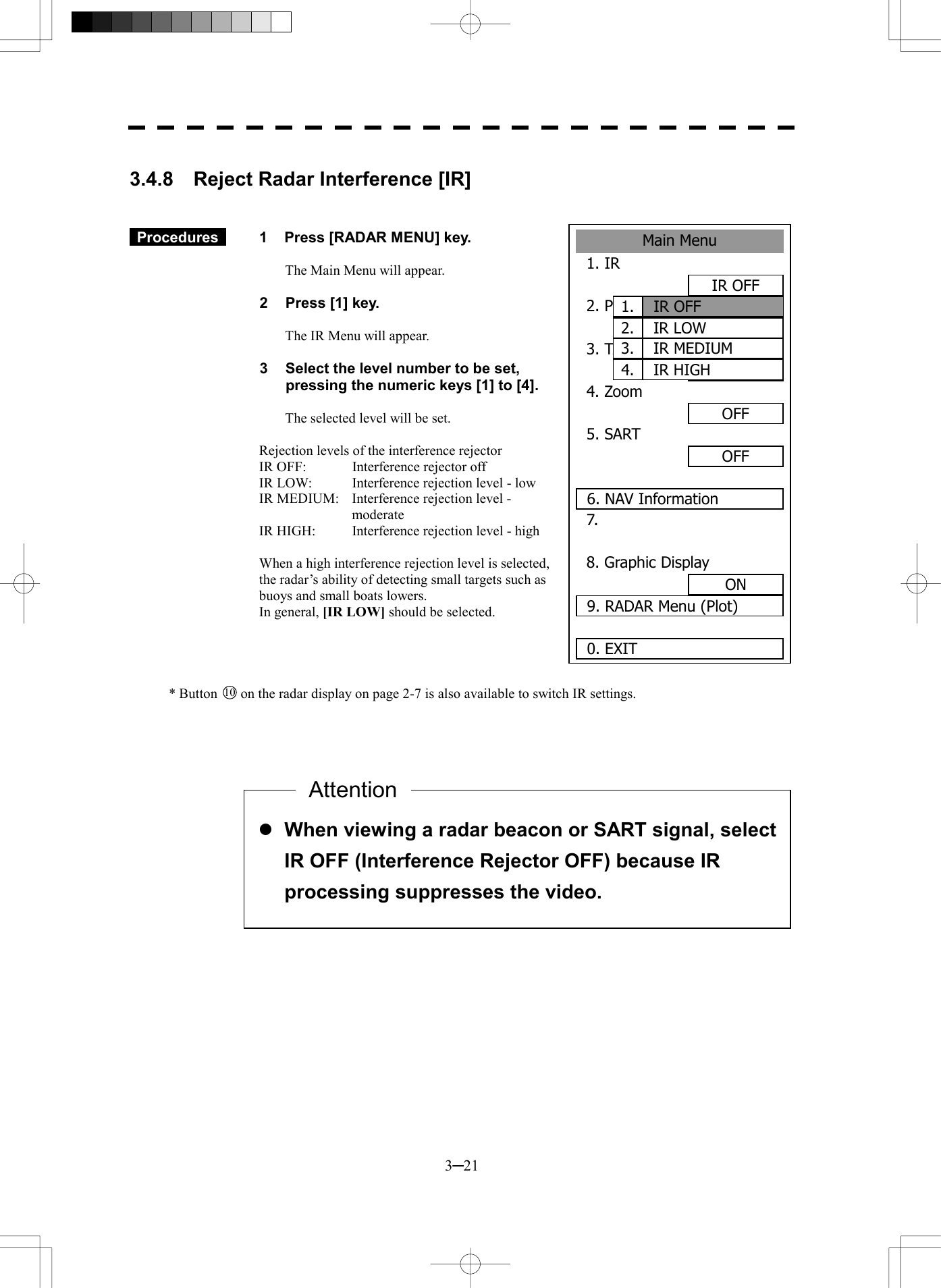  3─21  3.4.8  Reject Radar Interference [IR]     Procedures   1  Press [RADAR MENU] key.  The Main Menu will appear.  2  Press [1] key.  The IR Menu will appear.  3  Select the level number to be set, pressing the numeric keys [1] to [4].  The selected level will be set.  Rejection levels of the interference rejector IR OFF:    Interference rejector off IR LOW:  Interference rejection level - low IR MEDIUM:  Interference rejection level - moderate IR HIGH:    Interference rejection level - high  When a high interference rejection level is selected, the radar&rsquo;s ability of detecting small targets such as buoys and small boats lowers. In general, [IR LOW] should be selected.     * Button 10  on the radar display on page 2-7 is also available to switch IR settings.                  l When viewing a radar beacon or SART signal, select IR OFF (Interference Rejector OFF) because IR processing suppresses the video. AttentionMain Menu1. IR IR OFF2. PROCESPROC OFF3. TARGET ENHANCEOFF4. Zoom OFF5. SART OFF 6. NAV Information7. 8. Graphic DisplayON9. RADAR Menu (Plot)0. EXIT IR OFF1.IR LOW2.IR MEDIUM3.IR HIGH4.