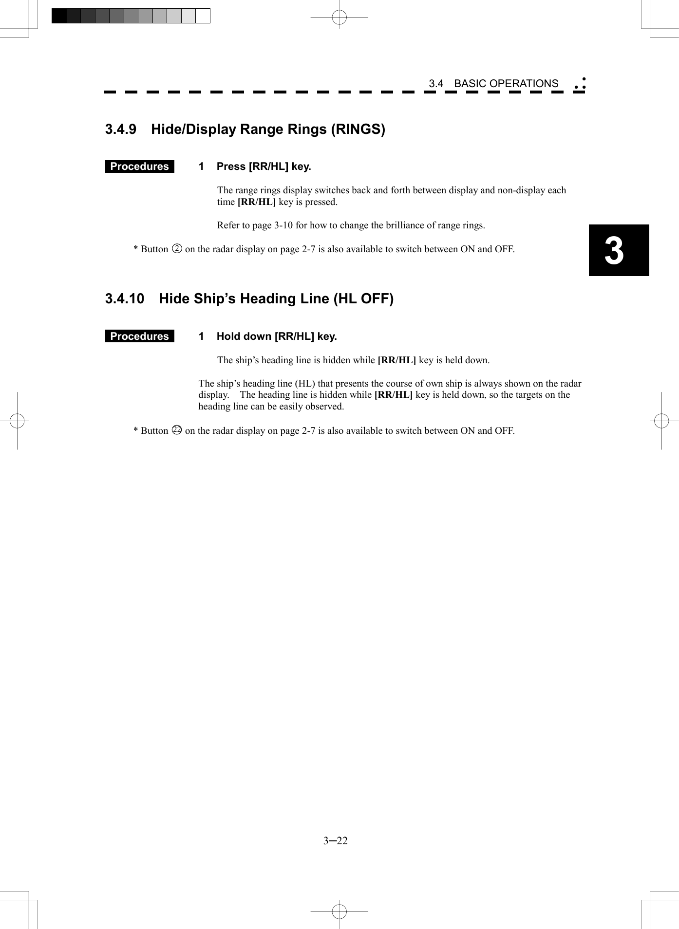   3─22 3 3.4  BASIC OPERATIONS   3.4.9    Hide/Display Range Rings (RINGS)    Procedures   1  Press [RR/HL] key.  The range rings display switches back and forth between display and non-display each time [RR/HL] key is pressed.  Refer to page 3-10 for how to change the brilliance of range rings.  * Button 2  on the radar display on page 2-7 is also available to switch between ON and OFF.    3.4.10    Hide Ship&rsquo;s Heading Line (HL OFF)    Procedures   1  Hold down [RR/HL] key.  The ship&rsquo;s heading line is hidden while [RR/HL] key is held down.  The ship&rsquo;s heading line (HL) that presents the course of own ship is always shown on the radar display.    The heading line is hidden while [RR/HL] key is held down, so the targets on the heading line can be easily observed.  * Button 22  on the radar display on page 2-7 is also available to switch between ON and OFF.  