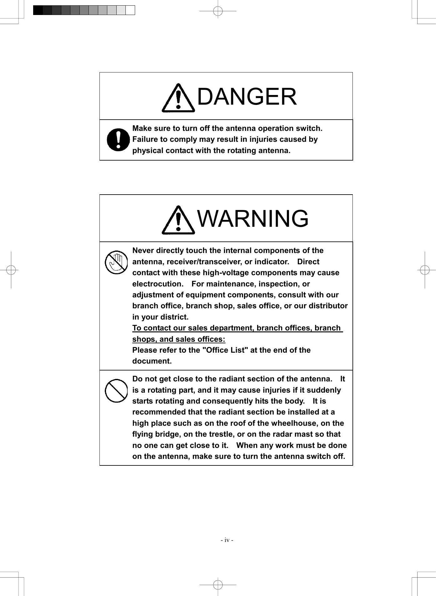  - iv -                                    DANGER Make sure to turn off the antenna operation switch.   Failure to comply may result in injuries caused by physical contact with the rotating antenna. WARNING Never directly touch the internal components of the antenna, receiver/transceiver, or indicator.    Direct contact with these high-voltage components may cause electrocution.    For maintenance, inspection, or adjustment of equipment components, consult with our branch office, branch shop, sales office, or our distributorin your district. To contact our sales department, branch offices, branch shops, and sales offices: Please refer to the "Office List" at the end of the document. Do not get close to the radiant section of the antenna.    It is a rotating part, and it may cause injuries if it suddenly starts rotating and consequently hits the body.    It is recommended that the radiant section be installed at a high place such as on the roof of the wheelhouse, on the flying bridge, on the trestle, or on the radar mast so that no one can get close to it.    When any work must be done on the antenna, make sure to turn the antenna switch off.