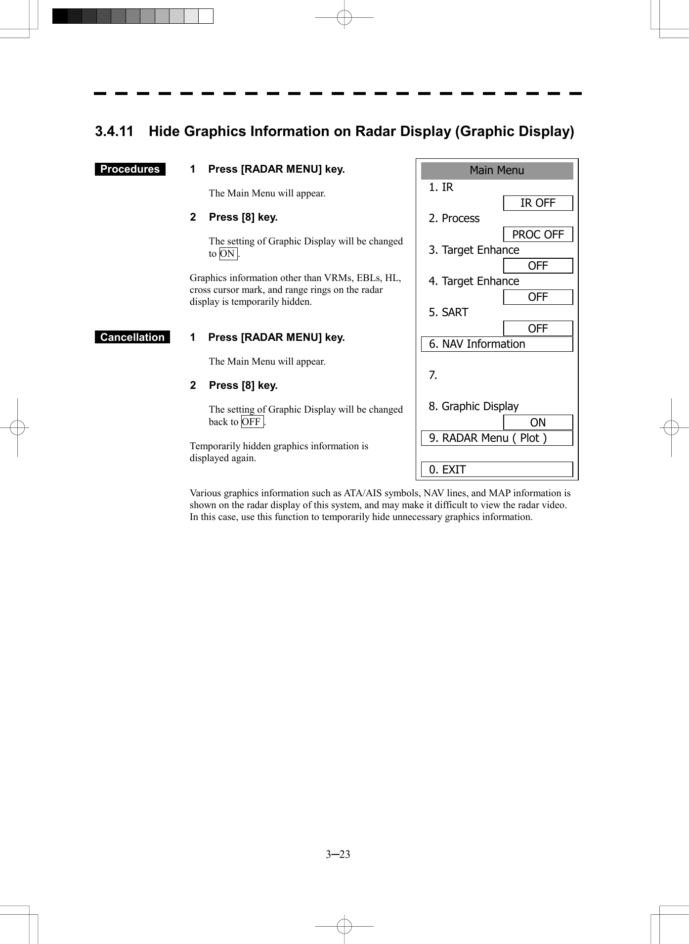  3─23 Main Menu1. IR IR OFF2. ProcessPROC OFF3. Target EnhanceOFF4. Target EnhanceOFF5. SART OFF6. NAV Information7. 8. Graphic DisplayON9. RADAR Menu ( Plot )0. EXIT  3.4.11  Hide Graphics Information on Radar Display (Graphic Display)     Procedures   1  Press [RADAR MENU] key.  The Main Menu will appear.  2  Press [8] key.  The setting of Graphic Display will be changed to ON .  Graphics information other than VRMs, EBLs, HL, cross cursor mark, and range rings on the radar display is temporarily hidden.    Cancellation   1  Press [RADAR MENU] key.  The Main Menu will appear.  2  Press [8] key.  The setting of Graphic Display will be changed back to OFF .  Temporarily hidden graphics information is displayed again.   Various graphics information such as ATA/AIS symbols, NAV lines, and MAP information is shown on the radar display of this system, and may make it difficult to view the radar video.   In this case, use this function to temporarily hide unnecessary graphics information.   