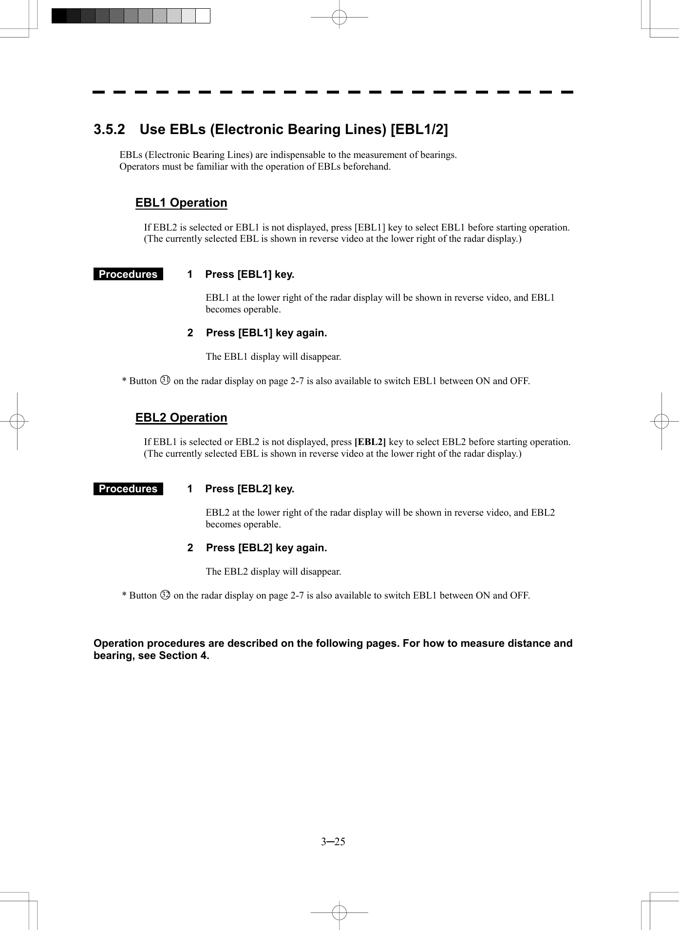  3─25  3.5.2  Use EBLs (Electronic Bearing Lines) [EBL1/2]  EBLs (Electronic Bearing Lines) are indispensable to the measurement of bearings. Operators must be familiar with the operation of EBLs beforehand.   EBL1 Operation  If EBL2 is selected or EBL1 is not displayed, press [EBL1] key to select EBL1 before starting operation. (The currently selected EBL is shown in reverse video at the lower right of the radar display.)    Procedures   1  Press [EBL1] key.  EBL1 at the lower right of the radar display will be shown in reverse video, and EBL1 becomes operable.  2  Press [EBL1] key again.  The EBL1 display will disappear.  * Button 31  on the radar display on page 2-7 is also available to switch EBL1 between ON and OFF.   EBL2 Operation  If EBL1 is selected or EBL2 is not displayed, press [EBL2] key to select EBL2 before starting operation. (The currently selected EBL is shown in reverse video at the lower right of the radar display.)    Procedures   1  Press [EBL2] key.  EBL2 at the lower right of the radar display will be shown in reverse video, and EBL2 becomes operable.  2  Press [EBL2] key again.  The EBL2 display will disappear.  * Button 32  on the radar display on page 2-7 is also available to switch EBL1 between ON and OFF.    Operation procedures are described on the following pages. For how to measure distance and bearing, see Section 4. 