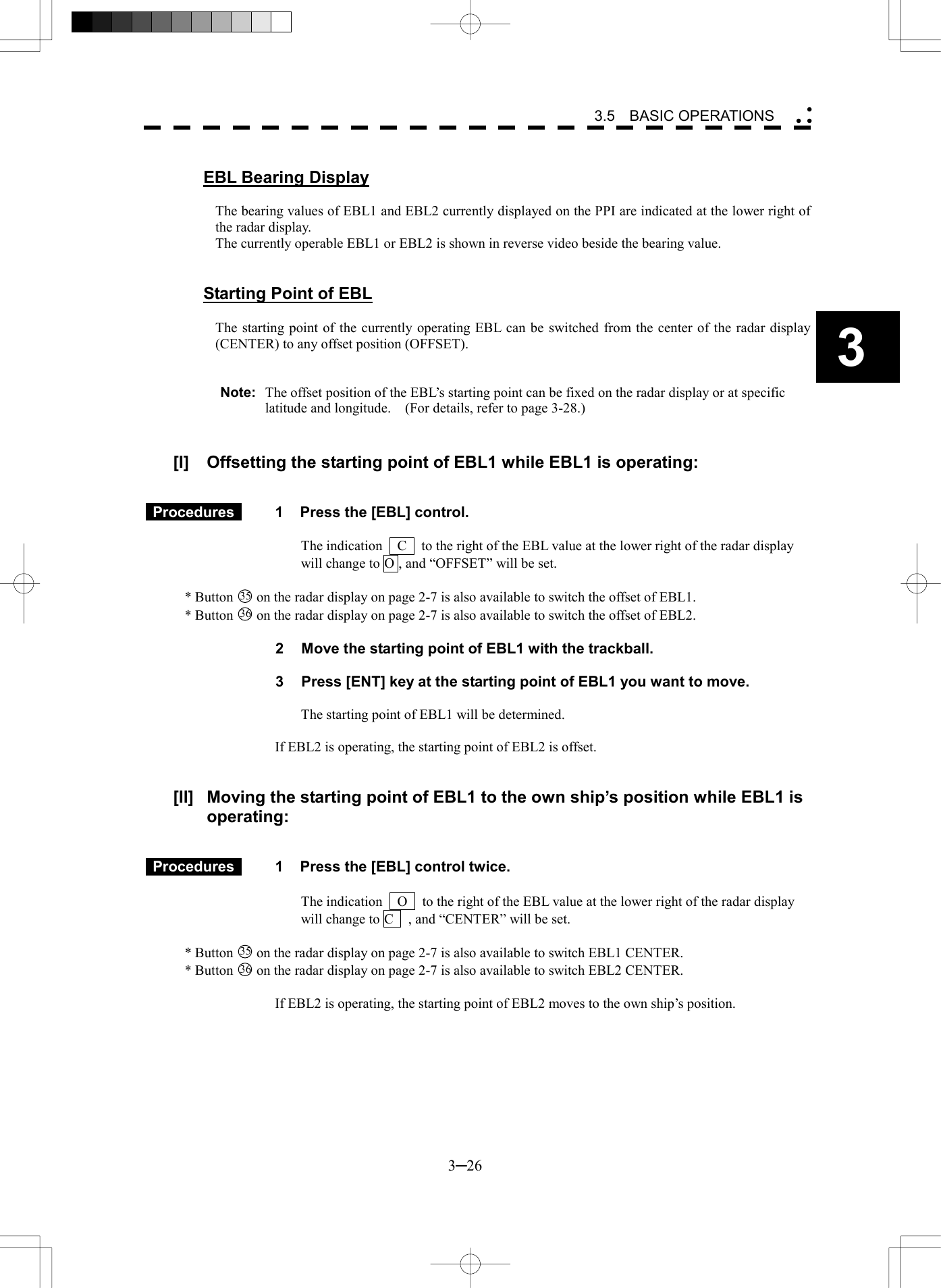   3─26 3 3.5  BASIC OPERATIONS   EBL Bearing Display  The bearing values of EBL1 and EBL2 currently displayed on the PPI are indicated at the lower right of the radar display. The currently operable EBL1 or EBL2 is shown in reverse video beside the bearing value.   Starting Point of EBL  The starting point of the currently operating EBL can be switched from the center of the radar display (CENTER) to any offset position (OFFSET).   Note:  The offset position of the EBL&rsquo;s starting point can be fixed on the radar display or at specific latitude and longitude.    (For details, refer to page 3-28.)   [I]  Offsetting the starting point of EBL1 while EBL1 is operating:    Procedures   1  Press the [EBL] control.  The indication    C    to the right of the EBL value at the lower right of the radar display will change to O , and &ldquo;OFFSET&rdquo; will be set.  * Button 35  on the radar display on page 2-7 is also available to switch the offset of EBL1. * Button 36  on the radar display on page 2-7 is also available to switch the offset of EBL2.  2  Move the starting point of EBL1 with the trackball.  3  Press [ENT] key at the starting point of EBL1 you want to move.  The starting point of EBL1 will be determined.  If EBL2 is operating, the starting point of EBL2 is offset.   [II]  Moving the starting point of EBL1 to the own ship&rsquo;s position while EBL1 is operating:    Procedures   1  Press the [EBL] control twice.  The indication    O    to the right of the EBL value at the lower right of the radar display will change to C    , and &ldquo;CENTER&rdquo; will be set.  * Button 35  on the radar display on page 2-7 is also available to switch EBL1 CENTER. * Button 36  on the radar display on page 2-7 is also available to switch EBL2 CENTER.  If EBL2 is operating, the starting point of EBL2 moves to the own ship&rsquo;s position.  