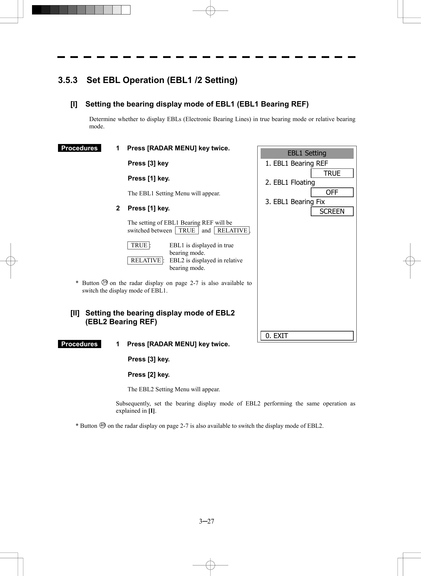  3─27  3.5.3  Set EBL Operation (EBL1 /2 Setting)   [I]  Setting the bearing display mode of EBL1 (EBL1 Bearing REF)  Determine whether to display EBLs (Electronic Bearing Lines) in true bearing mode or relative bearing mode.    Procedures   1  Press [RADAR MENU] key twice.    Press [3] key     Press [1] key.  The EBL1 Setting Menu will appear.  2  Press [1] key.  The setting of EBL1 Bearing REF will be switched between  TRUE  and  RELATIVE .    TRUE :  EBL1 is displayed in true bearing mode.   RELATIVE :  EBL2 is displayed in relative bearing mode.  * Button 39  on the radar display on page 2-7 is also available to switch the display mode of EBL1.   [II]  Setting the bearing display mode of EBL2 (EBL2 Bearing REF)    Procedures   1  Press [RADAR MENU] key twice.    Press [3] key.    Press [2] key.  The EBL2 Setting Menu will appear.  Subsequently, set the bearing display mode of EBL2 performing the same operation as explained in [I].  * Button 40  on the radar display on page 2-7 is also available to switch the display mode of EBL2. EBL1 Setting1. EBL1 Bearing REFTRUE2. EBL1 FloatingOFF3. EBL1 Bearing FixSCREEN      0. EXIT 