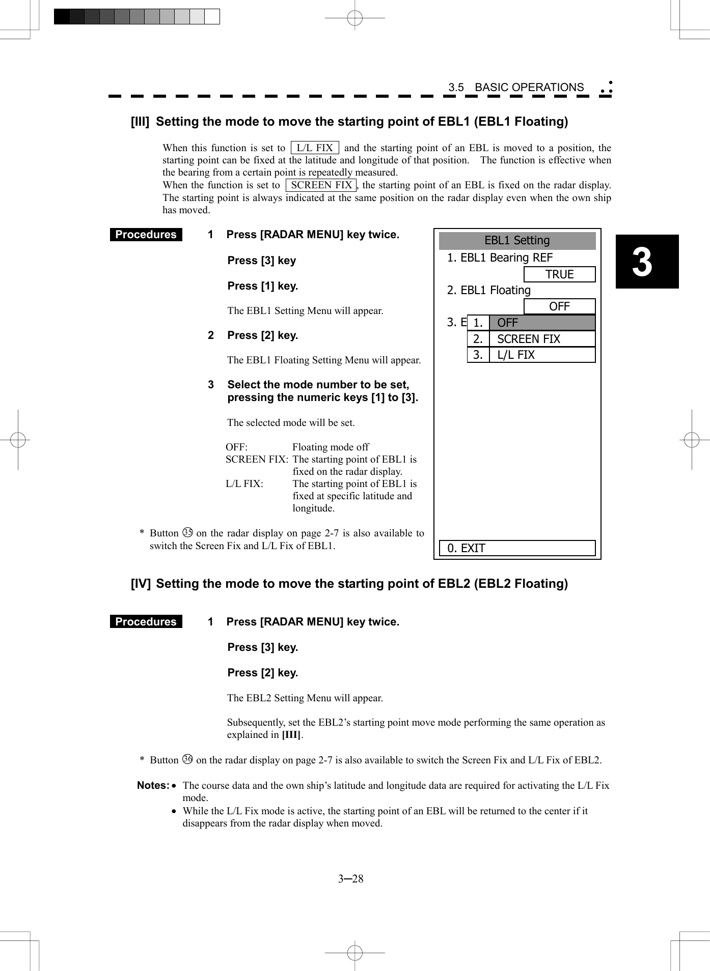   3─28 3 3.5  BASIC OPERATIONS  [III]  Setting the mode to move the starting point of EBL1 (EBL1 Floating)  When this function is set to    L/L FIX    and the starting point of an EBL is moved to a position, the starting point can be fixed at the latitude and longitude of that position.    The function is effective when the bearing from a certain point is repeatedly measured. When the function is set to    SCREEN FIX , the starting point of an EBL is fixed on the radar display.   The starting point is always indicated at the same position on the radar display even when the own ship has moved.   Procedures   1  Press [RADAR MENU] key twice.    Press [3] key     Press [1] key.   The EBL1 Setting Menu will appear.  2  Press [2] key.  The EBL1 Floating Setting Menu will appear.  3  Select the mode number to be set, pressing the numeric keys [1] to [3].  The selected mode will be set.  OFF:  Floating mode off SCREEN FIX: The starting point of EBL1 is fixed on the radar display. L/L FIX:  The starting point of EBL1 is fixed at specific latitude and longitude.  * Button 35  on the radar display on page 2-7 is also available to switch the Screen Fix and L/L Fix of EBL1.   [IV] Setting the mode to move the starting point of EBL2 (EBL2 Floating)    Procedures   1  Press [RADAR MENU] key twice.       Press [3] key.    Press [2] key.  The EBL2 Setting Menu will appear.  Subsequently, set the EBL2&rsquo;s starting point move mode performing the same operation as explained in [III].  * Button 36  on the radar display on page 2-7 is also available to switch the Screen Fix and L/L Fix of EBL2.  Notes: &middot;  The course data and the own ship&rsquo;s latitude and longitude data are required for activating the L/L Fix mode.  &middot;  While the L/L Fix mode is active, the starting point of an EBL will be returned to the center if it disappears from the radar display when moved.  EBL1 Setting1. EBL1 Bearing REFTRUE2. EBL1 FloatingOFF3. EBL1 Bearing FixSCREEN      0. EXIT OFF1.SCREEN FIX2.3. L/L FIX