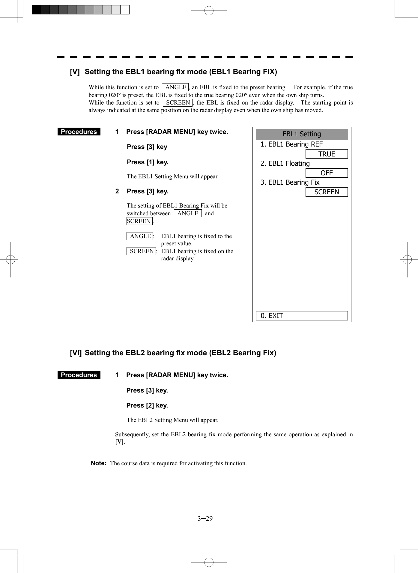  3─29 [V]  Setting the EBL1 bearing fix mode (EBL1 Bearing FIX)  While this function is set to    ANGLE , an EBL is fixed to the preset bearing.    For example, if the true bearing 020&deg; is preset, the EBL is fixed to the true bearing 020&deg; even when the own ship turns. While the function is set to    SCREEN , the EBL is fixed on the radar display.    The starting point is always indicated at the same position on the radar display even when the own ship has moved.    Procedures   1  Press [RADAR MENU] key twice.    Press [3] key     Press [1] key.    The EBL1 Setting Menu will appear.  2  Press [3] key.  The setting of EBL1 Bearing Fix will be switched between  ANGLE  and  SCREEN .    ANGLE :  EBL1 bearing is fixed to the preset value.   SCREEN :  EBL1 bearing is fixed on the radar display.             [VI] Setting the EBL2 bearing fix mode (EBL2 Bearing Fix)    Procedures   1  Press [RADAR MENU] key twice.      Press [3] key.      Press [2] key.  The EBL2 Setting Menu will appear.  Subsequently, set the EBL2 bearing fix mode performing the same operation as explained in [V].   Note:  The course data is required for activating this function.  EBL1 Setting1. EBL1 Bearing REFTRUE2. EBL1 FloatingOFF3. EBL1 Bearing FixSCREEN      0. EXIT 