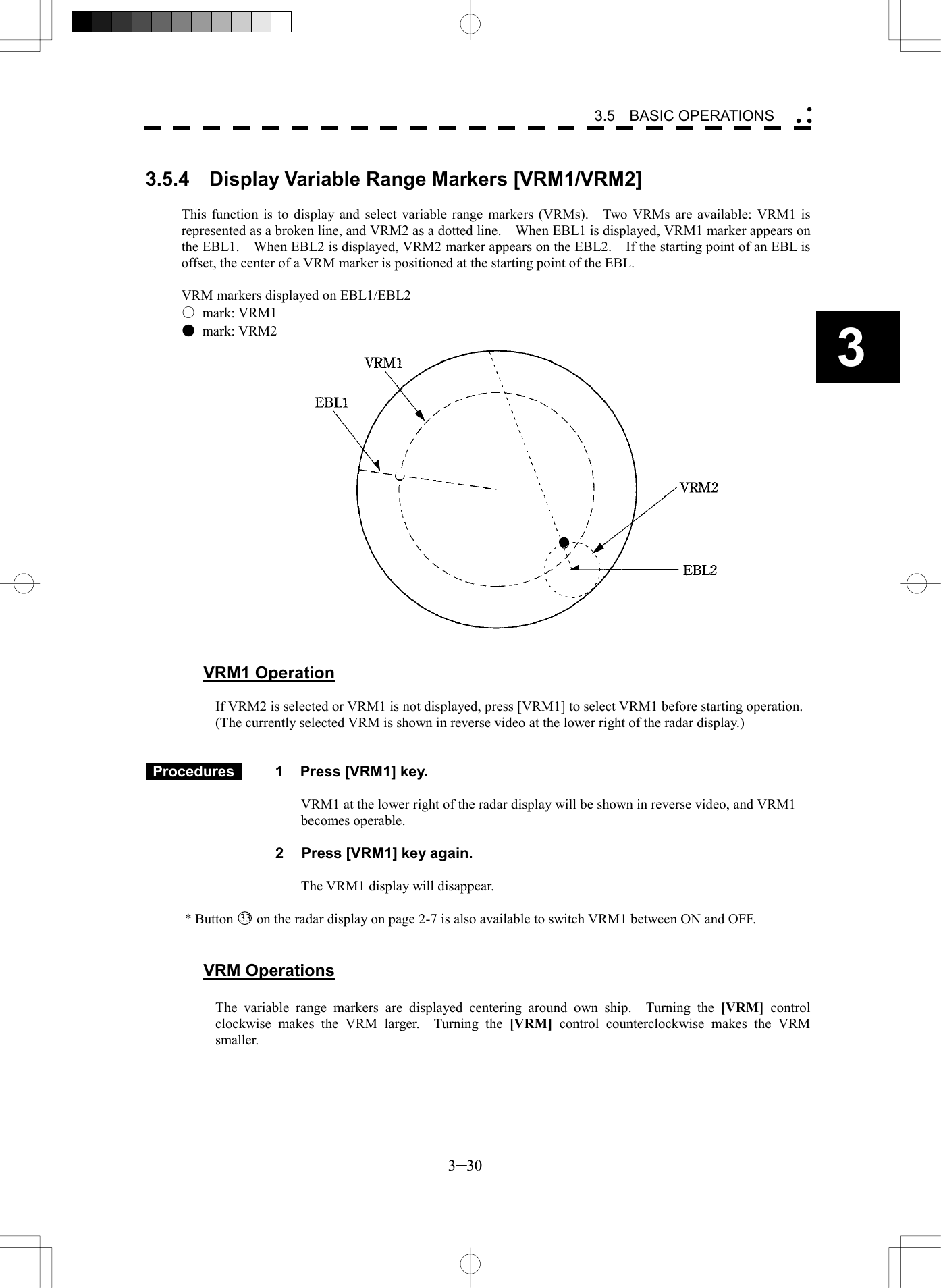   3─30 3 3.5  BASIC OPERATIONS   3.5.4  Display Variable Range Markers [VRM1/VRM2]  This function is to display and select variable range markers (VRMs).    Two VRMs are available: VRM1 is represented as a broken line, and VRM2 as a dotted line.    When EBL1 is displayed, VRM1 marker appears on the EBL1.    When EBL2 is displayed, VRM2 marker appears on the EBL2.    If the starting point of an EBL is offset, the center of a VRM marker is positioned at the starting point of the EBL.  VRM markers displayed on EBL1/EBL2 ○ mark: VRM1 ● mark: VRM2                     VRM1 Operation  If VRM2 is selected or VRM1 is not displayed, press [VRM1] to select VRM1 before starting operation. (The currently selected VRM is shown in reverse video at the lower right of the radar display.)    Procedures   1  Press [VRM1] key.  VRM1 at the lower right of the radar display will be shown in reverse video, and VRM1 becomes operable.  2  Press [VRM1] key again.  The VRM1 display will disappear.  * Button 33  on the radar display on page 2-7 is also available to switch VRM1 between ON and OFF.   VRM Operations  The variable range markers are displayed centering around own ship.  Turning the [VRM] control clockwise makes the VRM larger.  Turning the [VRM] control counterclockwise makes the VRM smaller. 