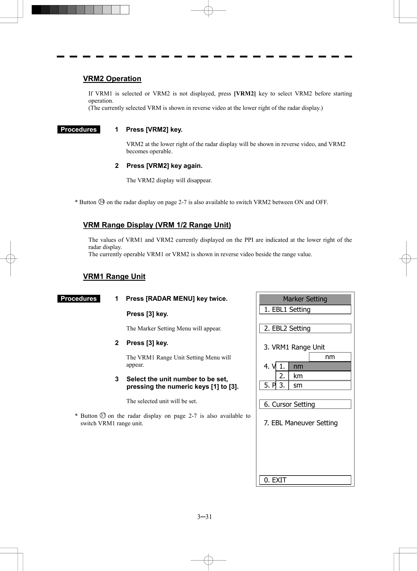  3─31  VRM2 Operation  If VRM1 is selected or VRM2 is not displayed, press [VRM2] key to select VRM2 before starting operation. (The currently selected VRM is shown in reverse video at the lower right of the radar display.)    Procedures   1  Press [VRM2] key.  VRM2 at the lower right of the radar display will be shown in reverse video, and VRM2 becomes operable.  2  Press [VRM2] key again.  The VRM2 display will disappear.   * Button 34  on the radar display on page 2-7 is also available to switch VRM2 between ON and OFF.   VRM Range Display (VRM 1/2 Range Unit)  The values of VRM1 and VRM2 currently displayed on the PPI are indicated at the lower right of the radar display. The currently operable VRM1 or VRM2 is shown in reverse video beside the range value.   VRM1 Range Unit    Procedures   1  Press [RADAR MENU] key twice.    Press [3] key.  The Marker Setting Menu will appear.  2  Press [3] key.  The VRM1 Range Unit Setting Menu will appear.  3  Select the unit number to be set, pressing the numeric keys [1] to [3].  The selected unit will be set.  * Button 37  on the radar display on page 2-7 is also available to switch VRM1 range unit.         2.Marker Setting1. EBL1 Setting2. EBL2 Setting3. VRM1 Range Unitnm4. VRM2 Range Unitnm5. Parallel Index Line6. Cursor Setting7. EBL Maneuver Setting  0. EXIT nm1.kmsm3.