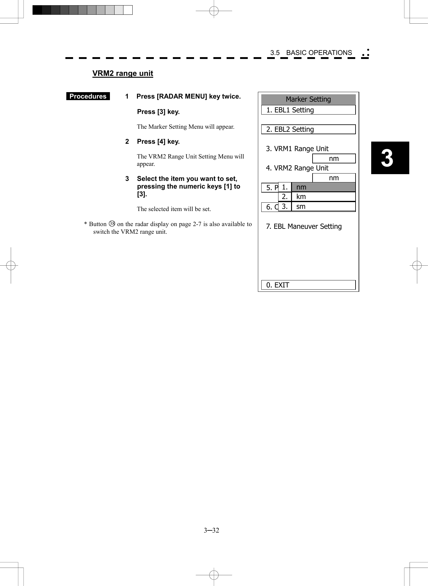   3─32 3 3.5  BASIC OPERATIONS  VRM2 range unit    Procedures   1  Press [RADAR MENU] key twice.    Press [3] key.  The Marker Setting Menu will appear.  2  Press [4] key.  The VRM2 Range Unit Setting Menu will appear.  3  Select the item you want to set, pressing the numeric keys [1] to [3].  The selected item will be set.  * Button 38  on the radar display on page 2-7 is also available to switch the VRM2 range unit.  2.Marker Setting1. EBL1 Setting2. EBL2 Setting3. VRM1 Range Unitnm4. VRM2 Range Unitnm5. Parallel Index Line6. Cursor Setting7. EBL Maneuver Setting  0. EXIT nm1.kmsm3.