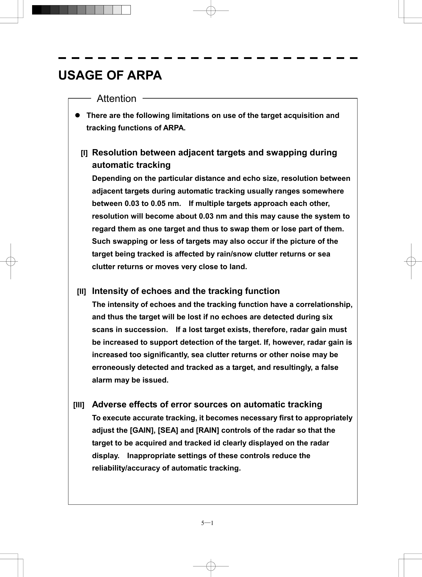  5─1 USAGE OF ARPA                                                       l There are the following limitations on use of the target acquisition and tracking functions of ARPA.     [I] Resolution between adjacent targets and swapping during automatic tracking   Depending on the particular distance and echo size, resolution between adjacent targets during automatic tracking usually ranges somewhere between 0.03 to 0.05 nm.    If multiple targets approach each other, resolution will become about 0.03 nm and this may cause the system to regard them as one target and thus to swap them or lose part of them.   Such swapping or less of targets may also occur if the picture of the target being tracked is affected by rain/snow clutter returns or sea clutter returns or moves very close to land.   [II]  Intensity of echoes and the tracking function   The intensity of echoes and the tracking function have a correlationship,and thus the target will be lost if no echoes are detected during six scans in succession.    If a lost target exists, therefore, radar gain must be increased to support detection of the target. If, however, radar gain is increased too significantly, sea clutter returns or other noise may be erroneously detected and tracked as a target, and resultingly, a false alarm may be issued.    [III]  Adverse effects of error sources on automatic tracking   To execute accurate tracking, it becomes necessary first to appropriatelyadjust the [GAIN], [SEA] and [RAIN] controls of the radar so that the target to be acquired and tracked id clearly displayed on the radar display.    Inappropriate settings of these controls reduce the reliability/accuracy of automatic tracking. Attention