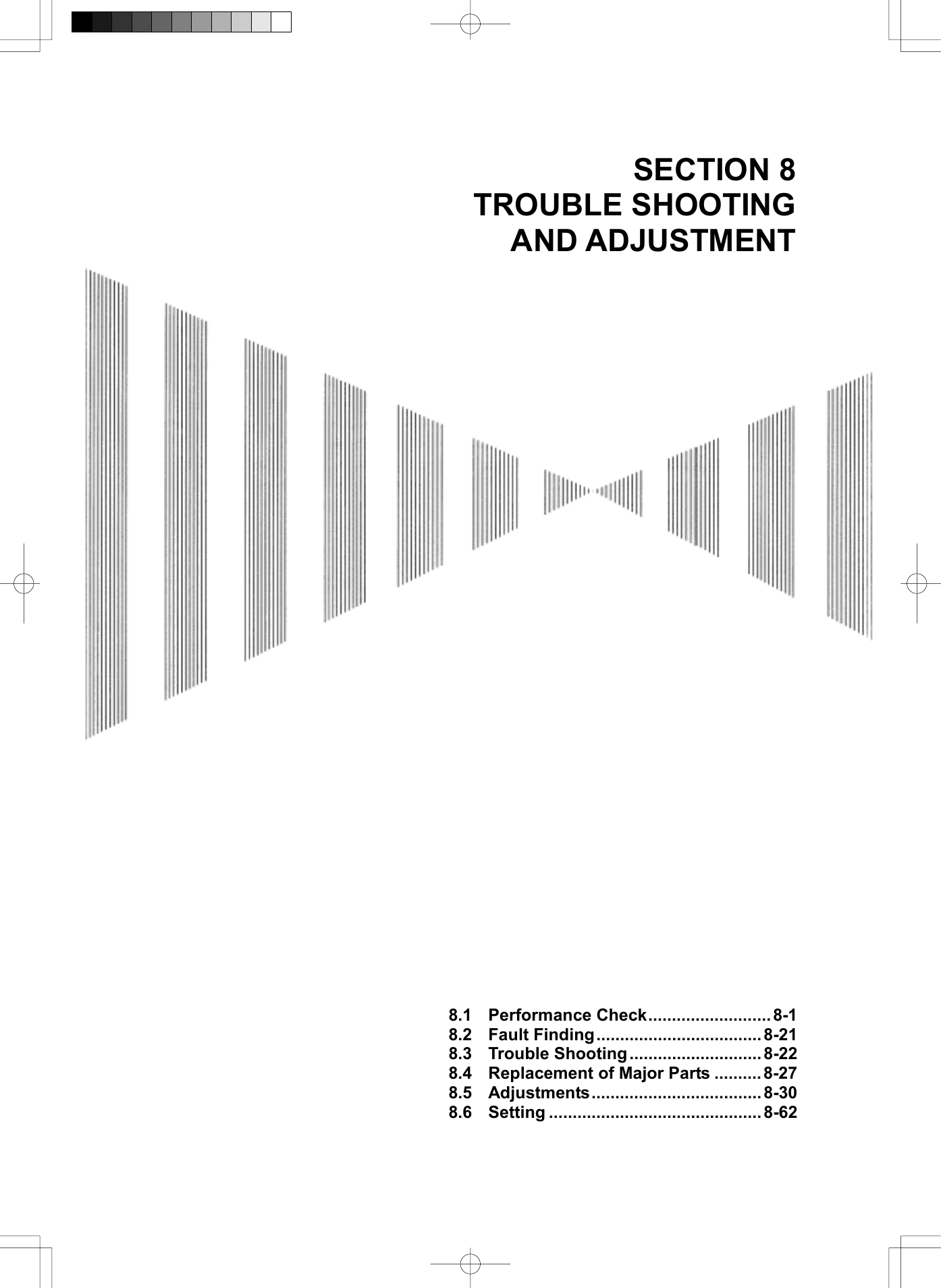   SECTION 8 TROUBLE SHOOTING AND ADJUSTMENT                                                8.1 Performance Check..........................8-1 8.2 Fault Finding...................................8-21 8.3 Trouble Shooting ............................ 8-22 8.4  Replacement of Major Parts .......... 8-27 8.5 Adjustments....................................8-30 8.6 Setting ............................................. 8-62 