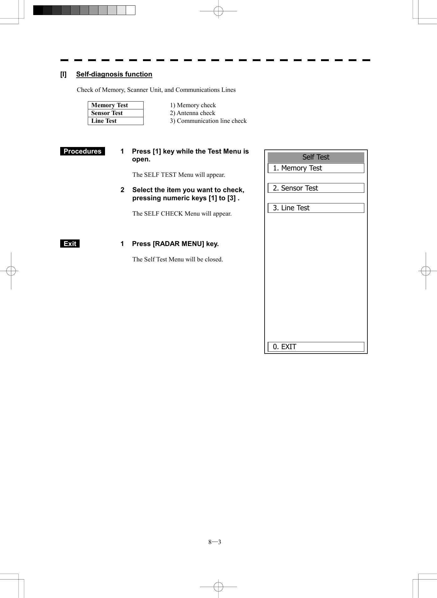  8─3 Self Test1. Memory Test2. Sensor Test3. Line Test      0. EXIT [I] Self-diagnosis function  Check of Memory, Scanner Unit, and Communications Lines  Memory Test  1) Memory check Sensor Test  2) Antenna check Line Test  3) Communication line check     Procedures   1  Press [1] key while the Test Menu is open.  The SELF TEST Menu will appear.  2  Select the item you want to check, pressing numeric keys [1] to [3] .  The SELF CHECK Menu will appear.     Exit   1  Press [RADAR MENU] key.  The Self Test Menu will be closed.           