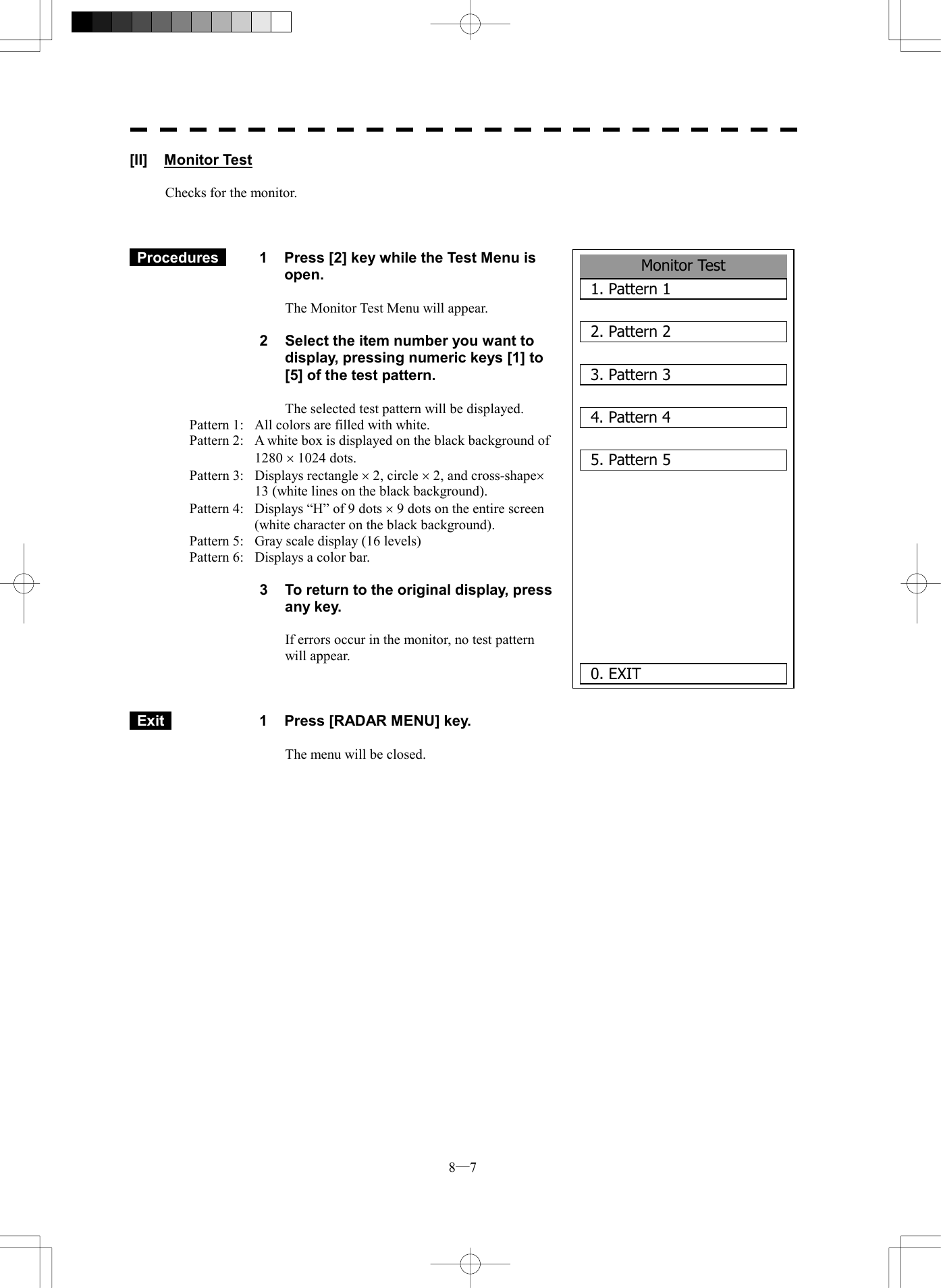  8─7 Monitor Test1. Pattern 12. Pattern 23. Pattern 34. Pattern 45. Pattern 5    0. EXIT [II] Monitor Test  Checks for the monitor.     Procedures   1  Press [2] key while the Test Menu is open.  The Monitor Test Menu will appear.  2  Select the item number you want to display, pressing numeric keys [1] to [5] of the test pattern.  The selected test pattern will be displayed. Pattern 1:  All colors are filled with white. Pattern 2:  A white box is displayed on the black background of 1280 &acute; 1024 dots. Pattern 3:  Displays rectangle &acute; 2, circle &acute; 2, and cross-shape&acute; 13 (white lines on the black background). Pattern 4:  Displays &ldquo;H&rdquo; of 9 dots &acute; 9 dots on the entire screen (white character on the black background). Pattern 5:  Gray scale display (16 levels) Pattern 6:  Displays a color bar.  3  To return to the original display, press any key.  If errors occur in the monitor, no test pattern will appear.     Exit   1  Press [RADAR MENU] key.  The menu will be closed.    