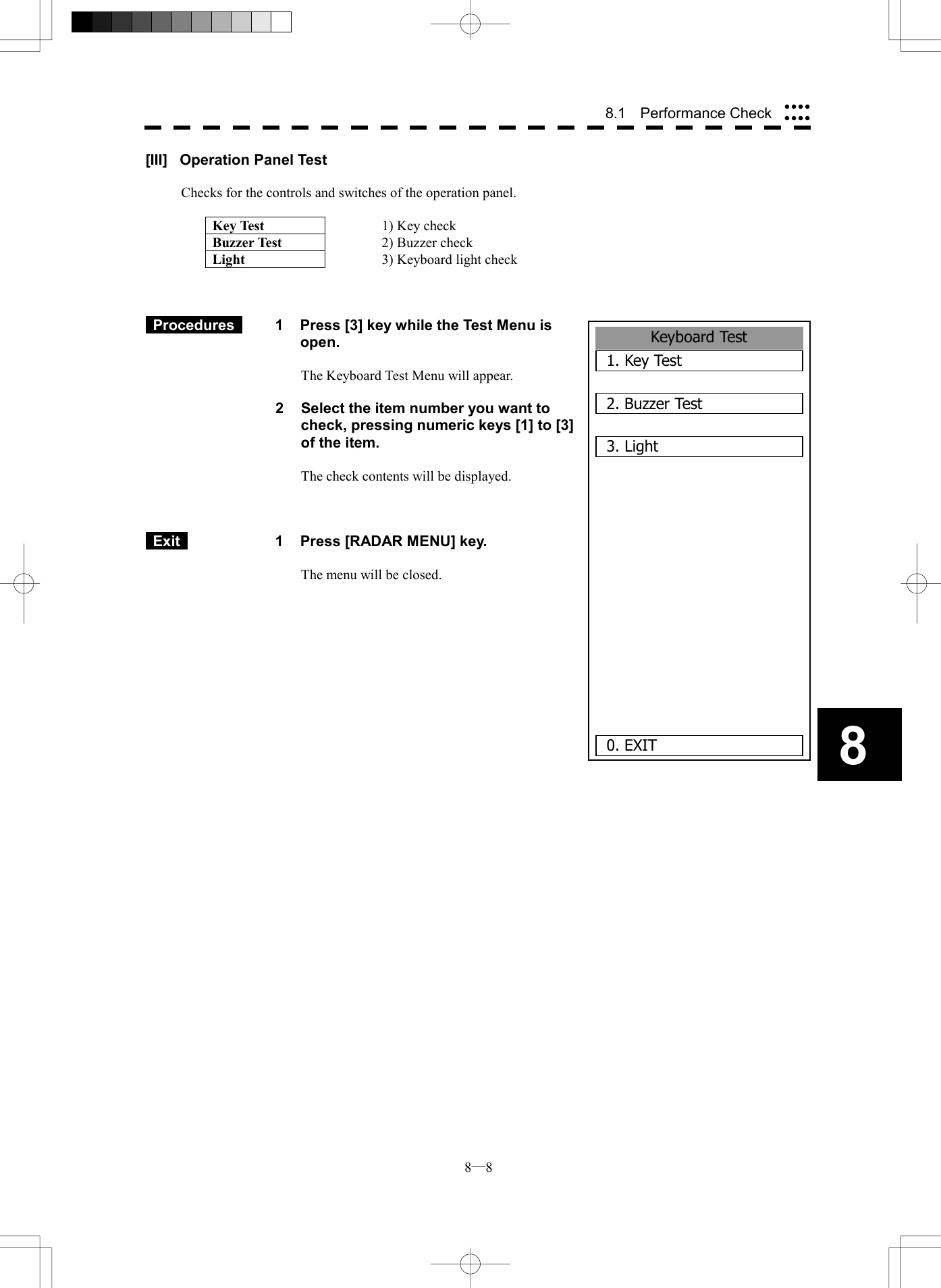  8─8 88.1  Performance Check Keyboard Test1. Key Test2. Buzzer Test3. Light      0. EXIT[III]  Operation Panel Test  Checks for the controls and switches of the operation panel.  Key Test  1) Key check Buzzer Test  2) Buzzer check Light  3) Keyboard light check     Procedures   1  Press [3] key while the Test Menu is open.  The Keyboard Test Menu will appear.  2  Select the item number you want to check, pressing numeric keys [1] to [3] of the item.  The check contents will be displayed.     Exit   1  Press [RADAR MENU] key.  The menu will be closed.             