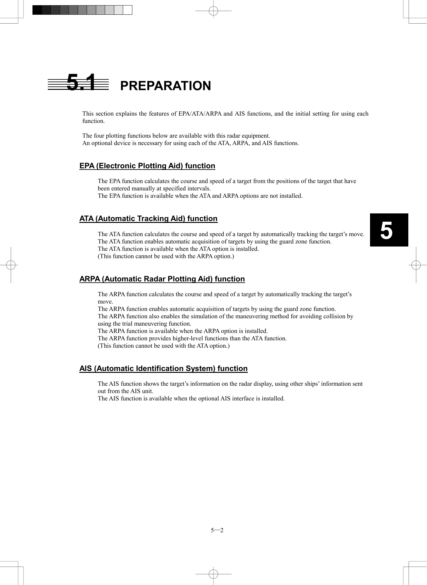  5─2 55.1 PREPARATION   This section explains the features of EPA/ATA/ARPA and AIS functions, and the initial setting for using each function.  The four plotting functions below are available with this radar equipment. An optional device is necessary for using each of the ATA, ARPA, and AIS functions.   EPA (Electronic Plotting Aid) function  The EPA function calculates the course and speed of a target from the positions of the target that have been entered manually at specified intervals. The EPA function is available when the ATA and ARPA options are not installed.   ATA (Automatic Tracking Aid) function  The ATA function calculates the course and speed of a target by automatically tracking the target&rsquo;s move. The ATA function enables automatic acquisition of targets by using the guard zone function. The ATA function is available when the ATA option is installed. (This function cannot be used with the ARPA option.)   ARPA (Automatic Radar Plotting Aid) function  The ARPA function calculates the course and speed of a target by automatically tracking the target&rsquo;s move. The ARPA function enables automatic acquisition of targets by using the guard zone function. The ARPA function also enables the simulation of the maneuvering method for avoiding collision by using the trial maneuvering function. The ARPA function is available when the ARPA option is installed. The ARPA function provides higher-level functions than the ATA function. (This function cannot be used with the ATA option.)   AIS (Automatic Identification System) function  The AIS function shows the target&rsquo;s information on the radar display, using other ships&rsquo; information sent out from the AIS unit. The AIS function is available when the optional AIS interface is installed. 