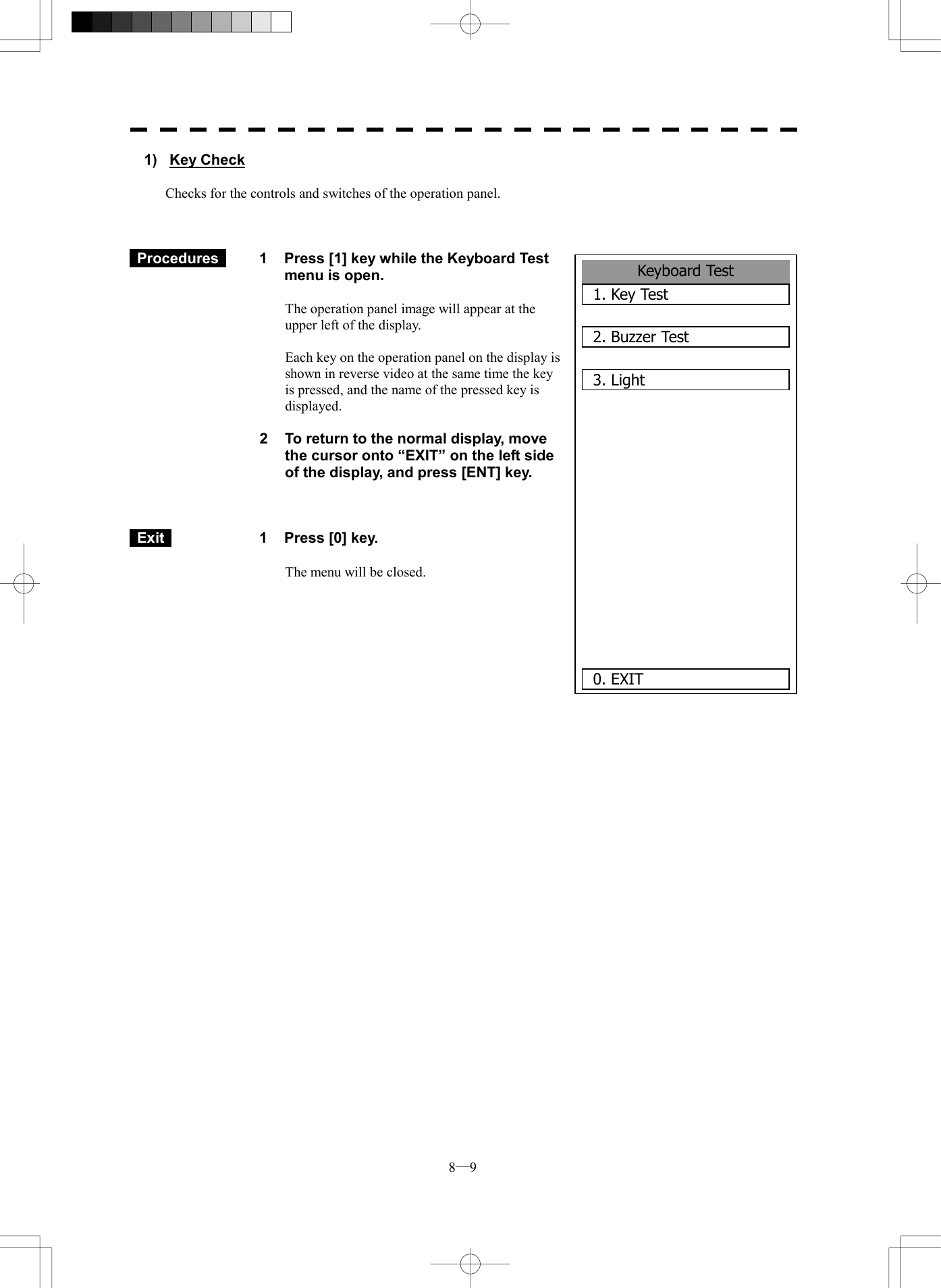  8─9 1) Key Check  Checks for the controls and switches of the operation panel.     Procedures   1  Press [1] key while the Keyboard Test menu is open.  The operation panel image will appear at the upper left of the display.  Each key on the operation panel on the display is shown in reverse video at the same time the key is pressed, and the name of the pressed key is displayed.  2  To return to the normal display, move the cursor onto &ldquo;EXIT&rdquo; on the left side of the display, and press [ENT] key.     Exit   1  Press [0] key.  The menu will be closed.              Keyboard Test1. Key Test2. Buzzer Test3. Light 0. EXIT 