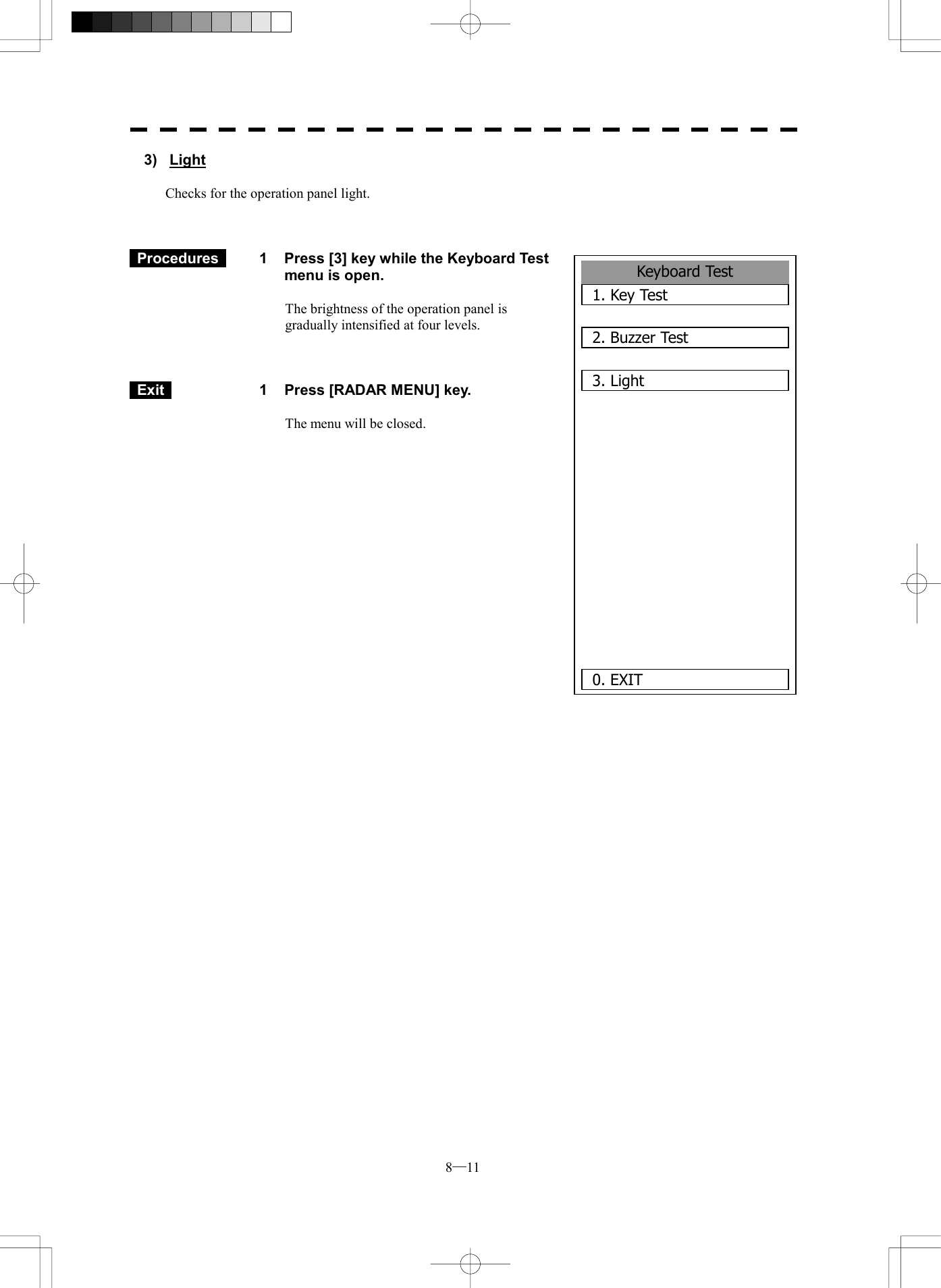  8─11 3) Light  Checks for the operation panel light.     Procedures   1  Press [3] key while the Keyboard Test menu is open.  The brightness of the operation panel is gradually intensified at four levels.     Exit   1  Press [RADAR MENU] key.  The menu will be closed.                Keyboard Test1. Key Test2. Buzzer Test3. Light       0. EXIT 