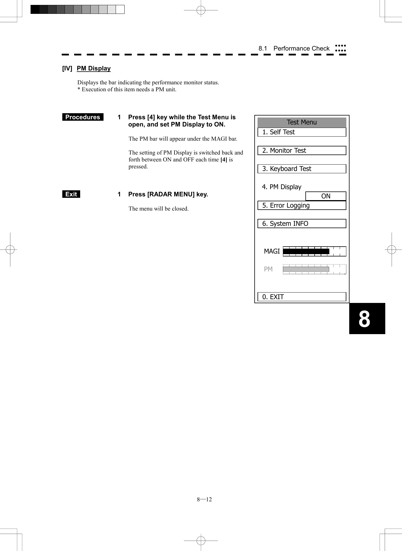  8─12 88.1  Performance Check Test Menu1. Self Test2. Monitor Test3. Keyboard Test4. PM DisplayON5. Error Logging6. System INFO 0. EXITMAGIPM [IV] PM Display  Displays the bar indicating the performance monitor status. * Execution of this item needs a PM unit.     Procedures   1  Press [4] key while the Test Menu is open, and set PM Display to ON.  The PM bar will appear under the MAGI bar.  The setting of PM Display is switched back and forth between ON and OFF each time [4] is pressed.     Exit   1  Press [RADAR MENU] key.  The menu will be closed.             