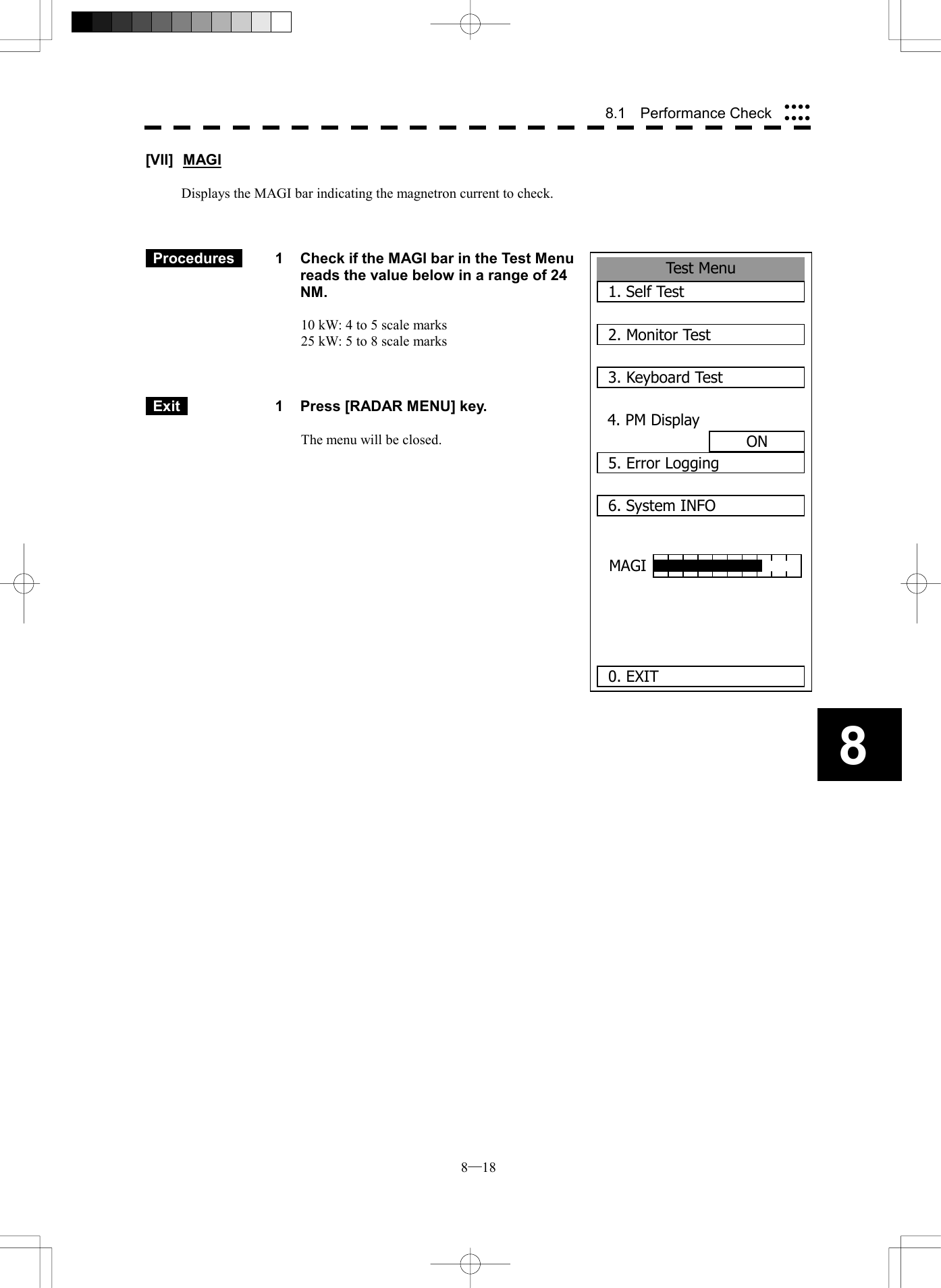  8─18 88.1  Performance Check Test Menu1. Self Test2. Monitor Test3. Keyboard Test4. PM DisplayON5. Error Logging6. System INFO 0. EXITMAGI [VII] MAGI  Displays the MAGI bar indicating the magnetron current to check.     Procedures   1  Check if the MAGI bar in the Test Menu reads the value below in a range of 24 NM.  10 kW: 4 to 5 scale marks 25 kW: 5 to 8 scale marks     Exit   1  Press [RADAR MENU] key.  The menu will be closed.                