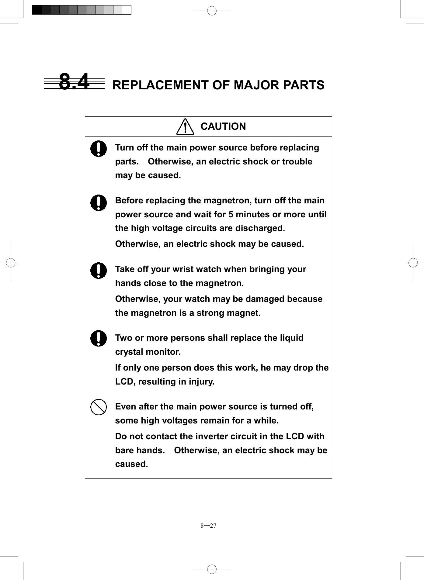  8─27 8.4  REPLACEMENT OF MAJOR PARTS    CAUTION                     Turn off the main power source before replacing parts.    Otherwise, an electric shock or trouble may be caused.  Before replacing the magnetron, turn off the main power source and wait for 5 minutes or more until the high voltage circuits are discharged. Otherwise, an electric shock may be caused.  Take off your wrist watch when bringing your hands close to the magnetron. Otherwise, your watch may be damaged because the magnetron is a strong magnet.  Two or more persons shall replace the liquid crystal monitor. If only one person does this work, he may drop the LCD, resulting in injury.  Even after the main power source is turned off, some high voltages remain for a while. Do not contact the inverter circuit in the LCD with bare hands.    Otherwise, an electric shock may be caused.   