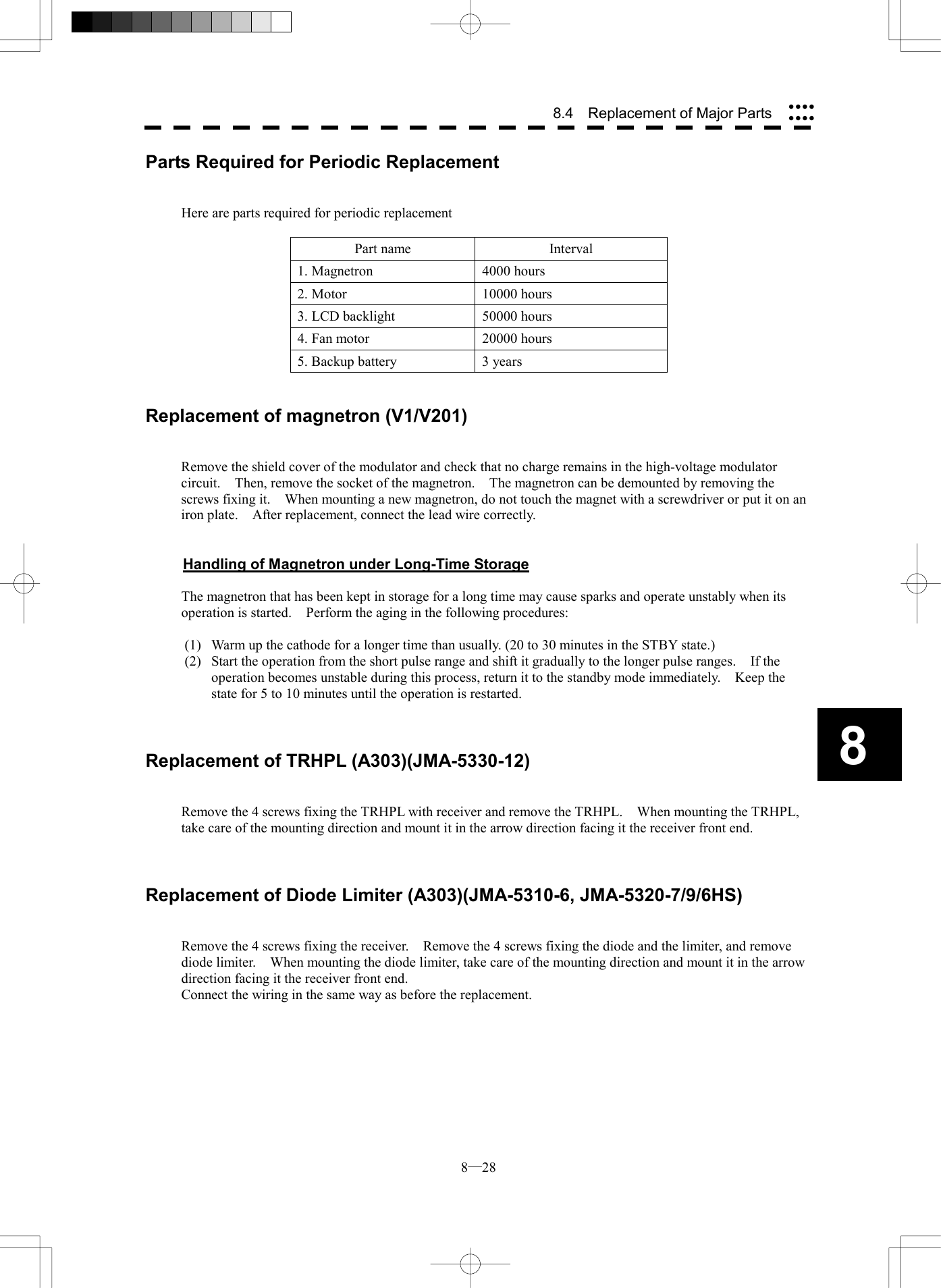  8─28 8.4    Replacement of Major Parts 8Parts Required for Periodic Replacement   Here are parts required for periodic replacement  Part name  Interval 1. Magnetron  4000 hours 2. Motor  10000 hours 3. LCD backlight  50000 hours 4. Fan motor  20000 hours 5. Backup battery  3 years   Replacement of magnetron (V1/V201)   Remove the shield cover of the modulator and check that no charge remains in the high-voltage modulator circuit.    Then, remove the socket of the magnetron.    The magnetron can be demounted by removing the screws fixing it.    When mounting a new magnetron, do not touch the magnet with a screwdriver or put it on an iron plate.    After replacement, connect the lead wire correctly.   Handling of Magnetron under Long-Time Storage  The magnetron that has been kept in storage for a long time may cause sparks and operate unstably when its operation is started.    Perform the aging in the following procedures:  (1)  Warm up the cathode for a longer time than usually. (20 to 30 minutes in the STBY state.) (2)  Start the operation from the short pulse range and shift it gradually to the longer pulse ranges.    If the operation becomes unstable during this process, return it to the standby mode immediately.    Keep the state for 5 to 10 minutes until the operation is restarted.    Replacement of TRHPL (A303)(JMA-5330-12)   Remove the 4 screws fixing the TRHPL with receiver and remove the TRHPL.    When mounting the TRHPL, take care of the mounting direction and mount it in the arrow direction facing it the receiver front end.    Replacement of Diode Limiter (A303)(JMA-5310-6, JMA-5320-7/9/6HS)   Remove the 4 screws fixing the receiver.    Remove the 4 screws fixing the diode and the limiter, and remove diode limiter.    When mounting the diode limiter, take care of the mounting direction and mount it in the arrow direction facing it the receiver front end. Connect the wiring in the same way as before the replacement.  