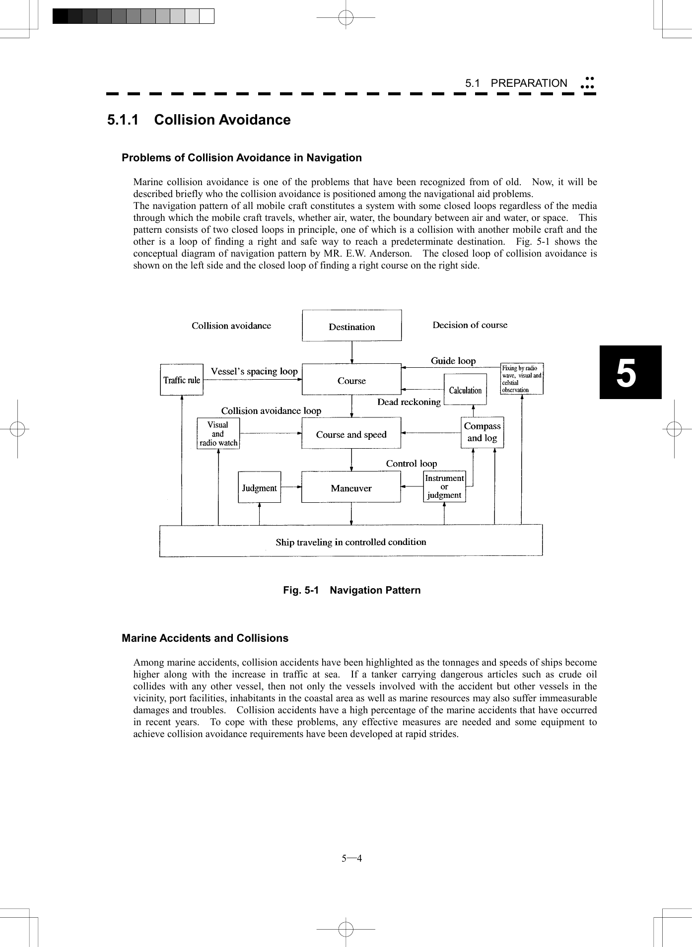  5─4 55.1   PREPARATION 5.1.1  Collision Avoidance   Problems of Collision Avoidance in Navigation  Marine collision avoidance is one of the problems that have been recognized from of old.   Now, it will be described briefly who the collision avoidance is positioned among the navigational aid problems. The navigation pattern of all mobile craft constitutes a system with some closed loops regardless of the media through which the mobile craft travels, whether air, water, the boundary between air and water, or space.    This pattern consists of two closed loops in principle, one of which is a collision with another mobile craft and the other is a loop of finding a right and safe way to reach a predeterminate destination.  Fig. 5-1 shows the conceptual diagram of navigation pattern by MR. E.W. Anderson.    The closed loop of collision avoidance is shown on the left side and the closed loop of finding a right course on the right side.       Fig. 5-1  Navigation Pattern    Marine Accidents and Collisions  Among marine accidents, collision accidents have been highlighted as the tonnages and speeds of ships become higher along with the increase in traffic at sea.  If a tanker carrying dangerous articles such as crude oil collides with any other vessel, then not only the vessels involved with the accident but other vessels in the vicinity, port facilities, inhabitants in the coastal area as well as marine resources may also suffer immeasurable damages and troubles.    Collision accidents have a high percentage of the marine accidents that have occurred in recent years.  To cope with these problems, any effective measures are needed and some equipment to achieve collision avoidance requirements have been developed at rapid strides.  