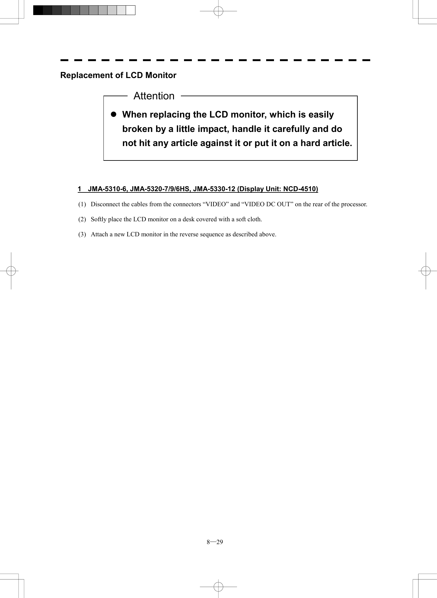  8─29 Replacement of LCD Monitor               1  JMA-5310-6, JMA-5320-7/9/6HS, JMA-5330-12 (Display Unit: NCD-4510)  (1)  Disconnect the cables from the connectors &ldquo;VIDEO&rdquo; and &ldquo;VIDEO DC OUT&rdquo; on the rear of the processor.  (2)  Softly place the LCD monitor on a desk covered with a soft cloth.  (3)  Attach a new LCD monitor in the reverse sequence as described above.    l When replacing the LCD monitor, which is easily broken by a little impact, handle it carefully and do not hit any article against it or put it on a hard article.Attention