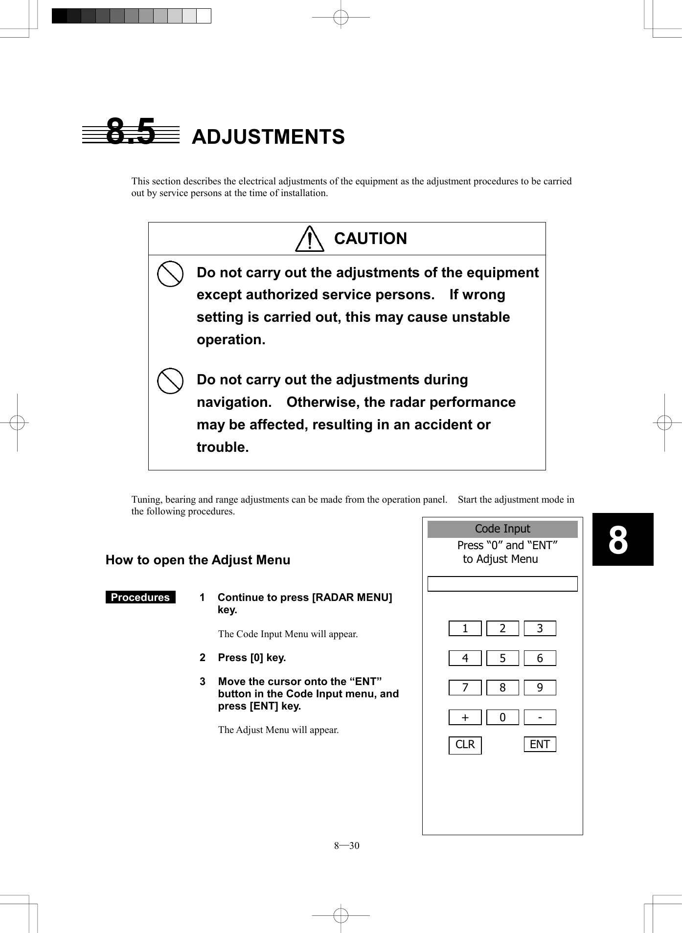  8─30 8Code InputPress &ldquo;0&rdquo; and &ldquo;ENT&rdquo;  to Adjust Menu  1  2 34  5 67  8 9+  0 -CLRENT8.5 ADJUSTMENTS   This section describes the electrical adjustments of the equipment as the adjustment procedures to be carried out by service persons at the time of installation.   CAUTION       Do not carry out the adjustments of the equipment except authorized service persons.    If wrong setting is carried out, this may cause unstable operation.  Do not carry out the adjustments during navigation.    Otherwise, the radar performance may be affected, resulting in an accident or trouble.    Tuning, bearing and range adjustments can be made from the operation panel.    Start the adjustment mode in the following procedures.    How to open the Adjust Menu    Procedures   1  Continue to press [RADAR MENU] key.  The Code Input Menu will appear.  2  Press [0] key.  3  Move the cursor onto the &ldquo;ENT&rdquo; button in the Code Input menu, and press [ENT] key.  The Adjust Menu will appear.        