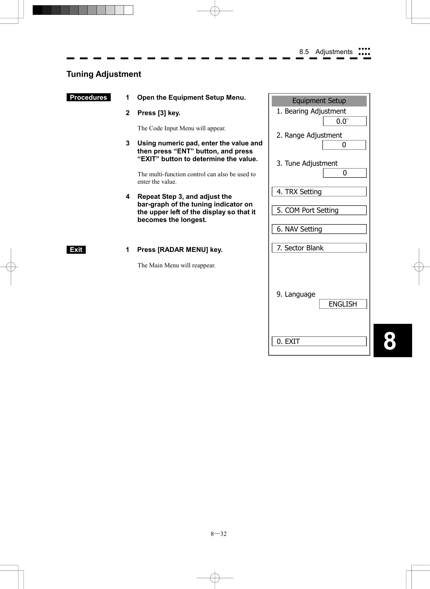  8─32 8.5  Adjustments 8Tuning Adjustment    Procedures   1  Open the Equipment Setup Menu.  2  Press [3] key.  The Code Input Menu will appear.  3  Using numeric pad, enter the value and then press &ldquo;ENT&rdquo; button, and press &ldquo;EXIT&rdquo; button to determine the value.  The multi-function control can also be used to enter the value.  4  Repeat Step 3, and adjust the bar-graph of the tuning indicator on the upper left of the display so that it becomes the longest.     Exit   1  Press [RADAR MENU] key.  The Main Menu will reappear.   Equipment Setup1. Bearing Adjustment0.0&deg;2. Range Adjustment000. EXIT3. Tune Adjustment4. TRX Setting5. COM Port Setting6. NAV Setting7. Sector Blank9. LanguageENGLISH