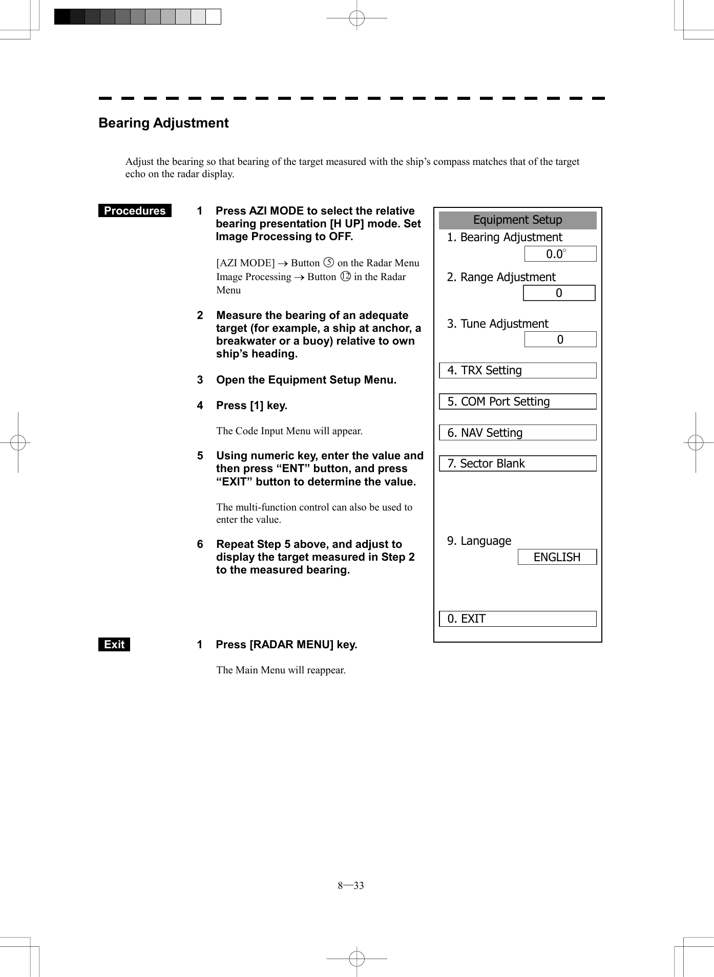  8─33 Bearing Adjustment   Adjust the bearing so that bearing of the target measured with the ship&rsquo;s compass matches that of the target echo on the radar display.    Procedures   1  Press AZI MODE to select the relative bearing presentation [H UP] mode. Set Image Processing to OFF.  [AZI MODE] &reg; Button 5on the Radar Menu Image Processing &reg; Button 12 in the Radar Menu  2  Measure the bearing of an adequate target (for example, a ship at anchor, a breakwater or a buoy) relative to own ship&rsquo;s heading.    3  Open the Equipment Setup Menu.  4  Press [1] key.  The Code Input Menu will appear.  5  Using numeric key, enter the value and then press &ldquo;ENT&rdquo; button, and press &ldquo;EXIT&rdquo; button to determine the value.  The multi-function control can also be used to enter the value.  6  Repeat Step 5 above, and adjust to display the target measured in Step 2 to the measured bearing.       Exit   1  Press [RADAR MENU] key.  The Main Menu will reappear.  Equipment Setup1. Bearing Adjustment0.0&deg;2. Range Adjustment000. EXIT 3. Tune Adjustment4. TRX Setting5. COM Port Setting6. NAV Setting7. Sector Blank9. LanguageENGLISH