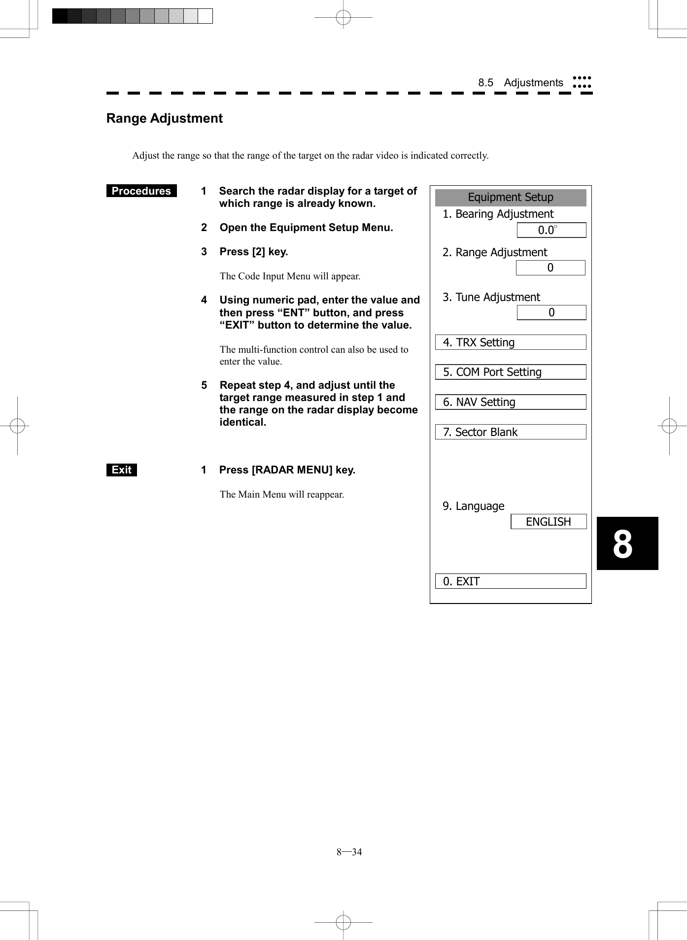  8─34 8.5  Adjustments 8Range Adjustment   Adjust the range so that the range of the target on the radar video is indicated correctly.    Procedures   1  Search the radar display for a target of which range is already known.  2  Open the Equipment Setup Menu.  3  Press [2] key.  The Code Input Menu will appear.  4  Using numeric pad, enter the value and then press &ldquo;ENT&rdquo; button, and press &ldquo;EXIT&rdquo; button to determine the value.  The multi-function control can also be used to enter the value.  5  Repeat step 4, and adjust until the target range measured in step 1 and the range on the radar display become identical.     Exit   1  Press [RADAR MENU] key.  The Main Menu will reappear.     Equipment Setup1. Bearing Adjustment0.0&deg;2. Range Adjustment000. EXIT3. Tune Adjustment4. TRX Setting5. COM Port Setting6. NAV Setting7. Sector Blank9. LanguageENGLISH