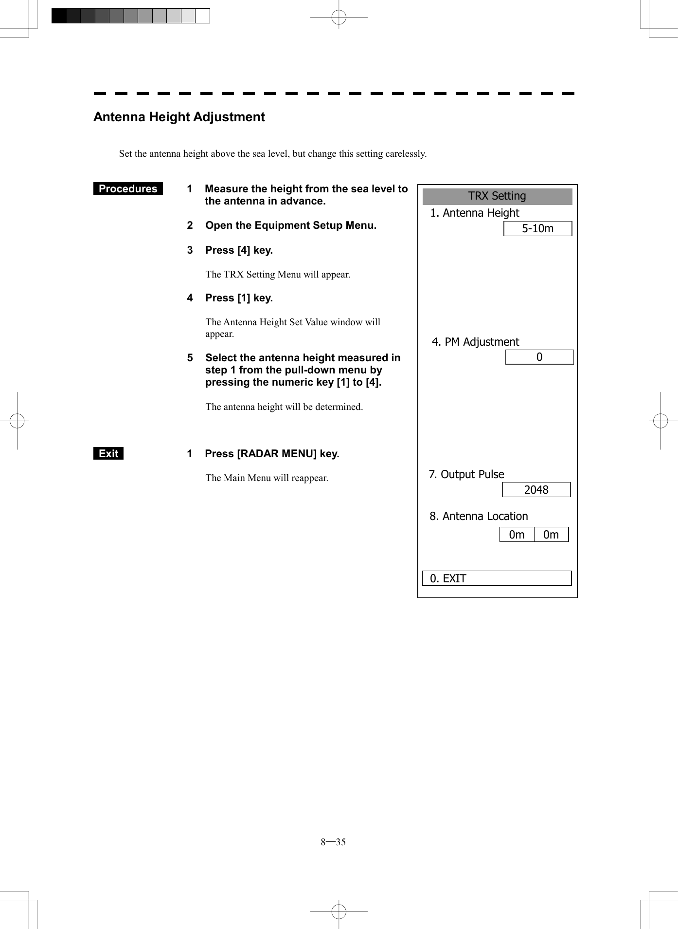  8─35 Antenna Height Adjustment   Set the antenna height above the sea level, but change this setting carelessly.    Procedures   1  Measure the height from the sea level to the antenna in advance.  2  Open the Equipment Setup Menu.  3  Press [4] key.    The TRX Setting Menu will appear.  4  Press [1] key.  The Antenna Height Set Value window will appear.  5  Select the antenna height measured in step 1 from the pull-down menu by pressing the numeric key [1] to [4].  The antenna height will be determined.     Exit   1  Press [RADAR MENU] key.  The Main Menu will reappear.           TRX Setting1. Antenna Height5-10m8. Antenna Location04. PM Adjustment20487. Output Pulse0m 0m0. EXIT 