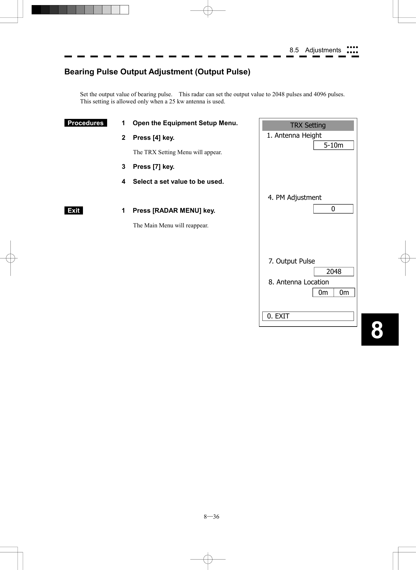  8─36 8.5  Adjustments 8Bearing Pulse Output Adjustment (Output Pulse)   Set the output value of bearing pulse.    This radar can set the output value to 2048 pulses and 4096 pulses.   This setting is allowed only when a 25 kw antenna is used.    Procedures   1  Open the Equipment Setup Menu.  2  Press [4] key.  The TRX Setting Menu will appear.  3  Press [7] key.  4  Select a set value to be used.     Exit   1  Press [RADAR MENU] key.  The Main Menu will reappear.   TRX Setting1. Antenna Height5-10m0. EXIT04. PM Adjustment0 7. Output Pulse2048 8. Antenna Location0m 0m