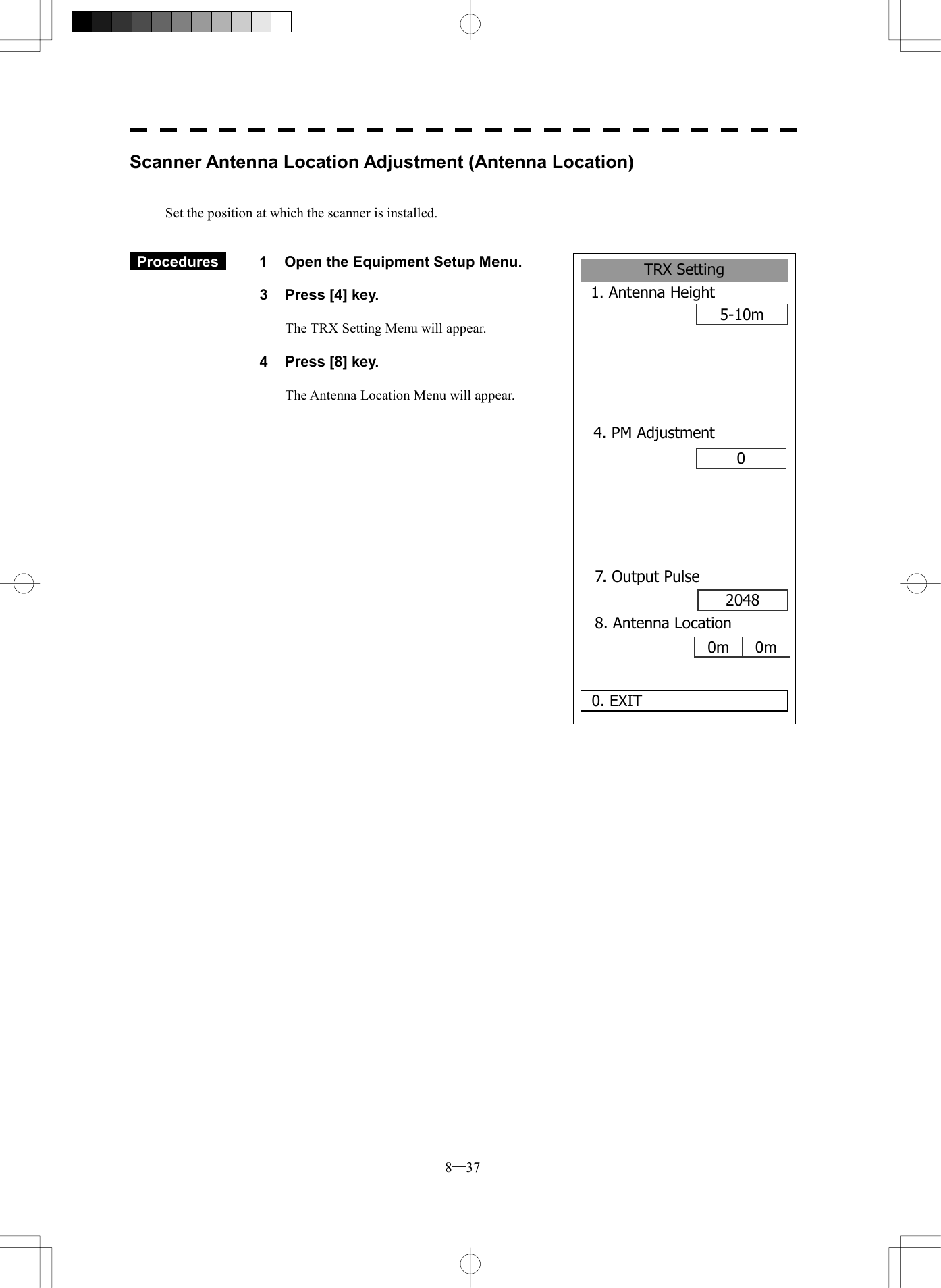  8─37 Scanner Antenna Location Adjustment (Antenna Location)   Set the position at which the scanner is installed.    Procedures   1  Open the Equipment Setup Menu.  3  Press [4] key.  The TRX Setting Menu will appear.  4  Press [8] key.  The Antenna Location Menu will appear.          TRX Setting1. Antenna Height5-10m0. EXIT 04. PM Adjustment7. Output Pulse2048 8. Antenna Location0m 0m