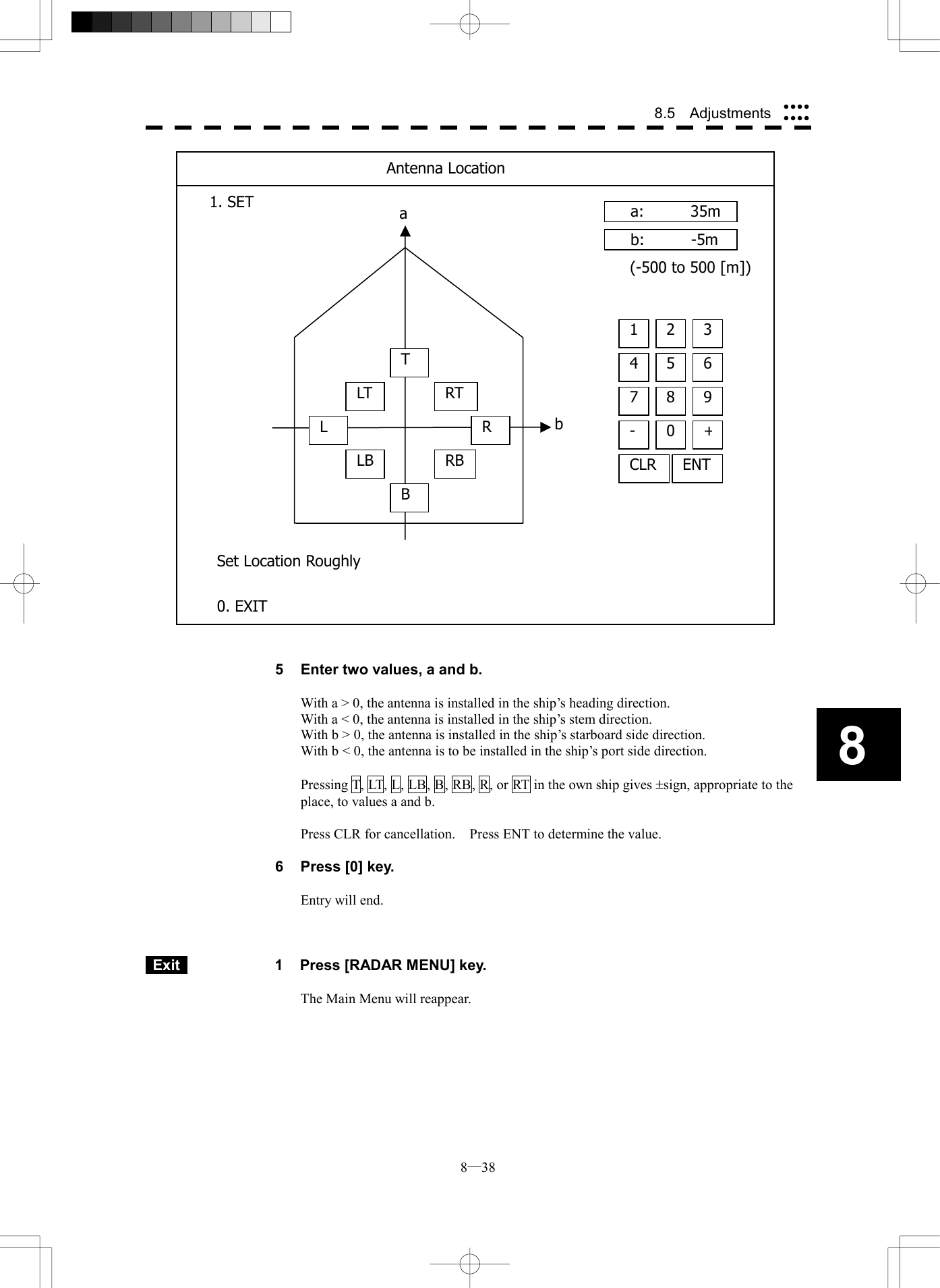 8─38 8.5  Adjustments 8                              5  Enter two values, a and b.  With a > 0, the antenna is installed in the ship&rsquo;s heading direction. With a < 0, the antenna is installed in the ship&rsquo;s stem direction. With b > 0, the antenna is installed in the ship&rsquo;s starboard side direction. With b < 0, the antenna is to be installed in the ship&rsquo;s port side direction.  Pressing T, LT, L, LB, B, RB, R, or RT in the own ship gives &plusmn;sign, appropriate to the place, to values a and b.  Press CLR for cancellation.    Press ENT to determine the value.  6  Press [0] key.  Entry will end.     Exit   1  Press [RADAR MENU] key.  The Main Menu will reappear.  b aa:   35mb:   -5m4 5 61 2 37 8 9-  0+CLRENT(-500 to 500 [m])Antenna Location1. SET 0. EXIT Set Location RoughlyTLTLLBBRTRRB