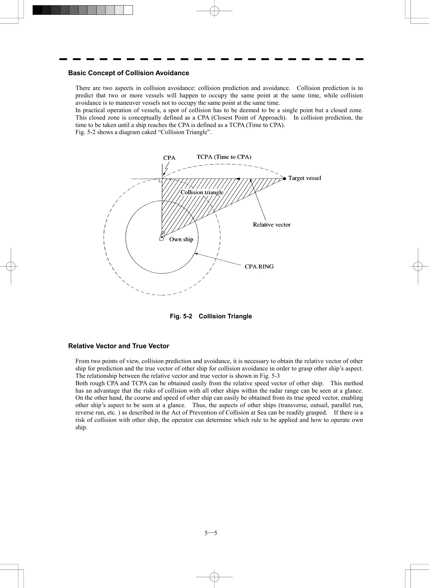  5─5 Basic Concept of Collision Avoidance  There are two aspects in collision avoidance: collision prediction and avoidance.    Collision prediction is to predict that two or more vessels will happen to occupy the same point at the same time, while collision avoidance is to maneuver vessels not to occupy the same point at the same time. In practical operation of vessels, a spot of collision has to be deemed to be a single point but a closed zone.   This closed zone is conceptually defined as a CPA (Closest Point of Approach).    In collision prediction, the time to be taken until a ship reaches the CPA is defined as a TCPA (Time to CPA). Fig. 5-2 shows a diagram caked &ldquo;Collision Triangle&rdquo;.      Fig. 5-2  Collision Triangle    Relative Vector and True Vector  From two points of view, collision prediction and avoidance, it is necessary to obtain the relative vector of other ship for prediction and the true vector of other ship for collision avoidance in order to grasp other ship&rsquo;s aspect.   The relationship between the relative vector and true vector is shown in Fig. 5-3 Both rough CPA and TCPA can be obtained easily from the relative speed vector of other ship.    This method has an advantage that the risks of collision with all other ships within the radar range can be seen at a glance.   On the other hand, the course and speed of other ship can easily be obtained from its true speed vector, enabling other ship&rsquo;s aspect to be seen at a glance.    Thus, the aspects of other ships (transverse, outsail, parallel run, reverse run, etc. ) as described in the Act of Prevention of Collision at Sea can be readily grasped.    If there is a risk of collision with other ship, the operator can determine which rule to be applied and how to operate own ship. 