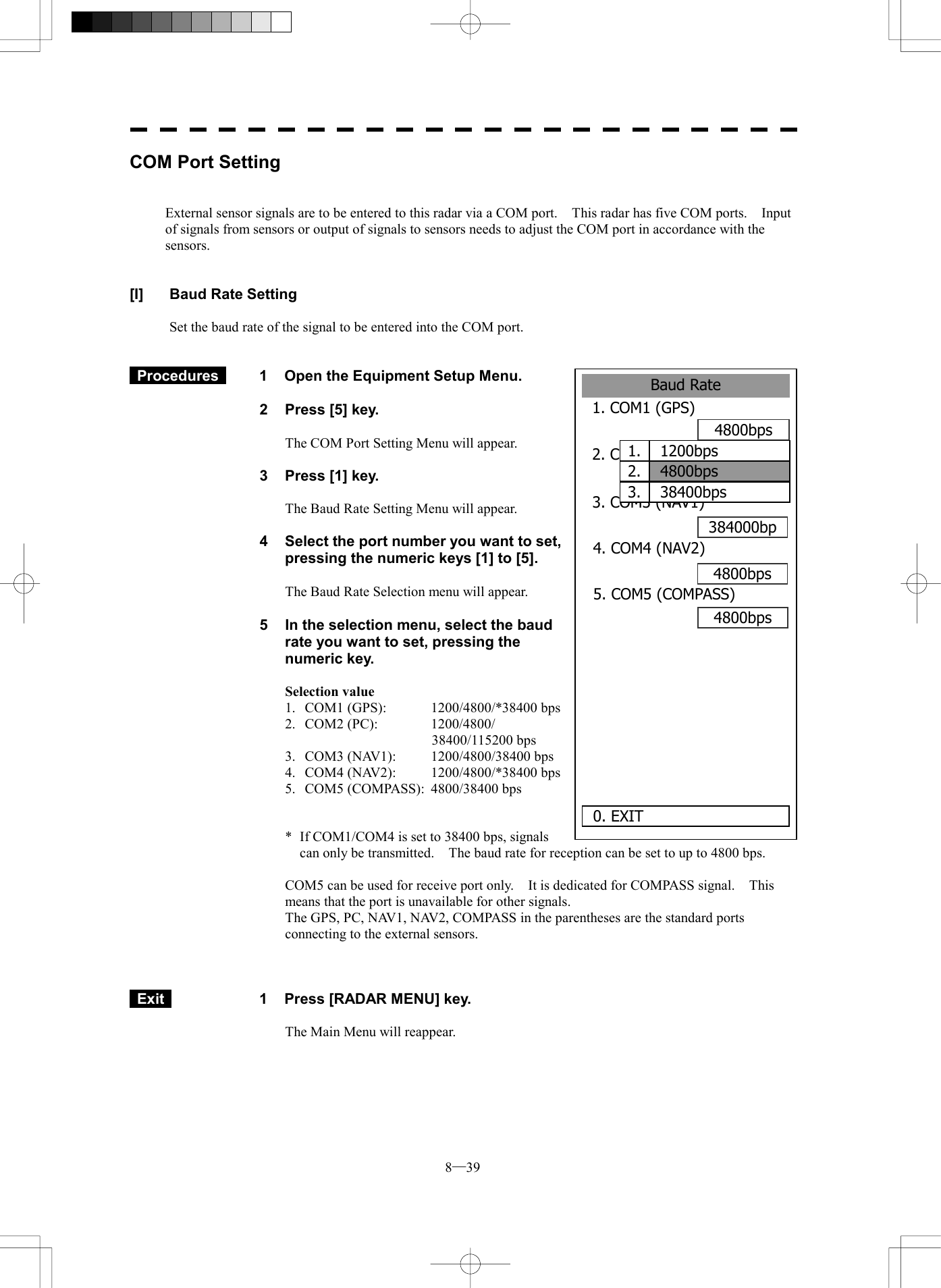  8─39 Baud Rate1. COM1 (GPS)4800bps2. COM2 (PC)4800bps384000bp0. EXIT 3. COM3 (NAV1)4800bps4. COM4 (NAV2)5. COM5 (COMPASS)4800bps       1.  1200bps2.  4800bps3.  38400bpsCOM Port Setting   External sensor signals are to be entered to this radar via a COM port.    This radar has five COM ports.    Input of signals from sensors or output of signals to sensors needs to adjust the COM port in accordance with the sensors.   [I]  Baud Rate Setting  Set the baud rate of the signal to be entered into the COM port.    Procedures   1  Open the Equipment Setup Menu.  2  Press [5] key.  The COM Port Setting Menu will appear.  3  Press [1] key.  The Baud Rate Setting Menu will appear.  4  Select the port number you want to set, pressing the numeric keys [1] to [5].  The Baud Rate Selection menu will appear.  5  In the selection menu, select the baud rate you want to set, pressing the numeric key.  Selection value 1.  COM1 (GPS):  1200/4800/*38400 bps 2. COM2 (PC):  1200/4800/ 38400/115200 bps 3.  COM3 (NAV1):  1200/4800/38400 bps 4.  COM4 (NAV2):  1200/4800/*38400 bps 5.  COM5 (COMPASS):  4800/38400 bps   *  If COM1/COM4 is set to 38400 bps, signals can only be transmitted.    The baud rate for reception can be set to up to 4800 bps.  COM5 can be used for receive port only.    It is dedicated for COMPASS signal.    This means that the port is unavailable for other signals. The GPS, PC, NAV1, NAV2, COMPASS in the parentheses are the standard ports connecting to the external sensors.     Exit   1  Press [RADAR MENU] key.  The Main Menu will reappear.  