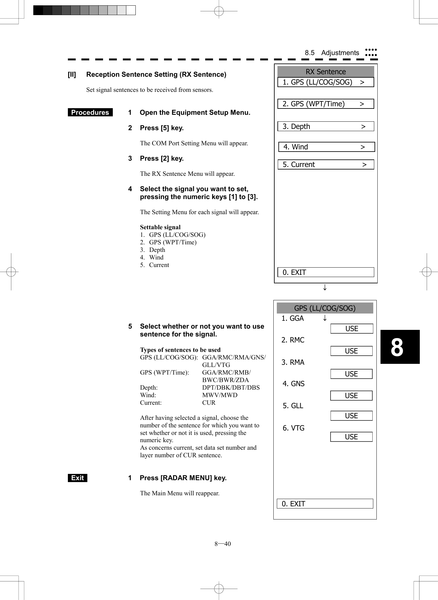  8─40 8.5  Adjustments 8GPS (LL/COG/SOG) 1. GGAUSE2. RMCUSEUSE0. EXIT3. RMAUSE4. GNS5. GLL6. VTGUSEUSE[II]  Reception Sentence Setting (RX Sentence)  Set signal sentences to be received from sensors.    Procedures   1  Open the Equipment Setup Menu.  2  Press [5] key.  The COM Port Setting Menu will appear.  3  Press [2] key.  The RX Sentence Menu will appear.  4  Select the signal you want to set, pressing the numeric keys [1] to [3].  The Setting Menu for each signal will appear.  Settable signal 1. GPS (LL/COG/SOG) 2. GPS (WPT/Time) 3. Depth 4. Wind 5. Current   &macr;    &macr; 5  Select whether or not you want to use sentence for the signal.  Types of sentences to be used GPS (LL/COG/SOG):  GGA/RMC/RMA/GNS/ GLL/VTG GPS (WPT/Time):  GGA/RMC/RMB/ BWC/BWR/ZDA Depth:   DPT/DBK/DBT/DBS Wind:   MWV/MWD Current:   CUR  After having selected a signal, choose the number of the sentence for which you want to set whether or not it is used, pressing the numeric key. As concerns current, set data set number and layer number of CUR sentence.    Exit   1  Press [RADAR MENU] key.  The Main Menu will reappear.  RX Sentence 1. GPS (LL/COG/SOG)   >2. GPS (WPT/Time)    >0. EXIT3. Depth              >      5. Current             >4. Wind      >