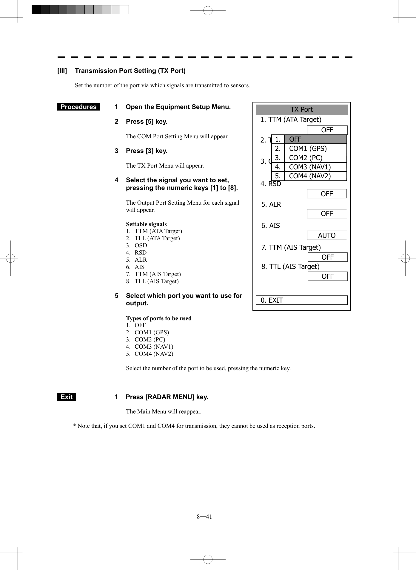  8─41 [III]  Transmission Port Setting (TX Port)  Set the number of the port via which signals are transmitted to sensors.    Procedures   1  Open the Equipment Setup Menu.  2  Press [5] key.  The COM Port Setting Menu will appear.  3  Press [3] key.  The TX Port Menu will appear.  4  Select the signal you want to set, pressing the numeric keys [1] to [8].  The Output Port Setting Menu for each signal will appear.  Settable signals 1. TTM (ATA Target) 2. TLL (ATA Target) 3. OSD 4. RSD 5. ALR 6. AIS 7. TTM (AIS Target) 8. TLL (AIS Target)  5  Select which port you want to use for output.  Types of ports to be used 1. OFF 2. COM1 (GPS) 3. COM2 (PC) 4. COM3 (NAV1) 5. COM4 (NAV2)  Select the number of the port to be used, pressing the numeric key.     Exit   1  Press [RADAR MENU] key.  The Main Menu will reappear.  * Note that, if you set COM1 and COM4 for transmission, they cannot be used as reception ports.  TX Port1. TTM (ATA Target)2. TLL（ATA Target） 0. EXIT 3. OSD     OFFOFFOFFOFFOFFAUTO4. RSD 5. ALR 6. AIS OFF7. TTM (AIS Target)OFF8. TTL (AIS Target)1.  OFF2.  COM1 (GPS)3.  COM2 (PC)4.  COM3 (NAV1)5.  COM4 (NAV2)